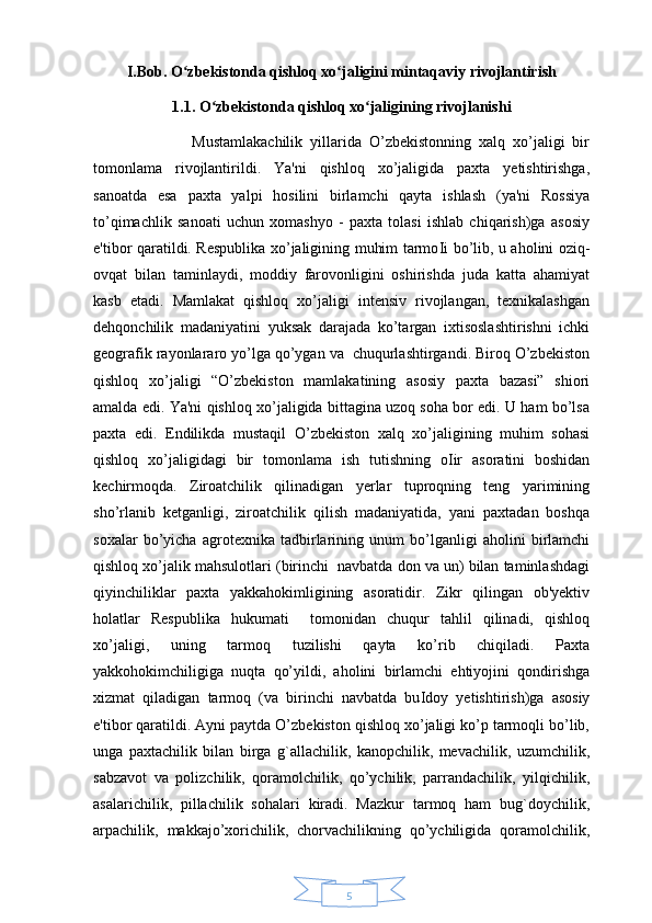 5I.Bob. O zbekistonda qishloq xo jaligini mintaqaviy rivojlantirish ʻ ʻ
1.1. O zbekistonda qishloq xo jaligining rivojlanishi 	
ʻ ʻ
                          Mustamlakachilik   yillarida   O’zbekistonning   xalq   xo’jaligi   bir
tomonlama   rivojlantirildi.   Ya'ni   qishloq   xo’jaligida   paxta   yetishtirishga,
sanoatda   esa   paxta   yalpi   hosilini   birlamchi   qayta   ishlash   (ya'ni   Rossiya
to’qimachlik   sanoati   uchun   xomashyo   -   paxta   tolasi   ishlab   chiqarish)ga   asosiy
e'tibor qaratildi. Respublika xo’jaligining muhim tarmo І i bo’lib, u aholini oziq-
ovqat   bilan   taminlaydi,   moddiy   farovonligini   oshirishda   juda   katta   ahamiyat
kasb   etadi.   Mamlakat   qishloq   xo’jaligi   intensiv   rivojlangan,   texnikalashgan
dehqonchilik   madaniyatini   yuksak   darajada   ko’targan   ixtisoslashtirishni   ichki
geografik rayonlararo yo’lga qo’ygan va  chuqurlashtirgandi. Biroq O’zbekiston
qishloq   xo’jaligi   “O’zbekiston   mamlakatining   asosiy   paxta   bazasi”   shiori
amalda edi. Ya'ni qishloq xo’jaligida bittagina uzoq soha bor edi. U ham bo’lsa
paxta   edi.   Endilikda   mustaqil   O’zbekiston   xalq   xo’jaligining   muhim   sohasi
qishloq   xo’jaligidagi   bir   tomonlama   ish   tutishning   o І ir   asoratini   boshidan
kechirmoqda.   Ziroatchilik   qilinadigan   yerlar   tuproqning   teng   yarimining
sho’rlanib   ketganligi,   ziroatchilik   qilish   madaniyatida,   yani   paxtadan   boshqa
soxalar   bo’yicha   agrotexnika   tadbirlarining   unum   bo’lganligi   aholini   birlamchi
qishloq xo’jalik mahsulotlari (birinchi  navbatda don va un) bilan taminlashdagi
qiyinchiliklar   paxta   yakkahokimligining   asoratidir.   Zikr   qilingan   ob'yektiv
holatlar   Respublika   hukumati     tomonidan   chuqur   tahlil   qilinadi,   qishloq
xo’jaligi,   uning   tarmoq   tuzilishi   qayta   ko’rib   chiqiladi.   Paxta
yakkohokimchiligiga   nuqta   qo’yildi,   aholini   birlamchi   ehtiyojini   qondirishga
xizmat   qiladigan   tarmoq   (va   birinchi   navbatda   bu І doy   yetishtirish)ga   asosiy
e'tibor qaratildi. Ayni paytda O’zbekiston qishloq xo’jaligi ko’p tarmoqli bo’lib,
unga   paxtachilik   bilan   birga   g`allachilik,   kanopchilik,   mevachilik,   uzumchilik,
sabzavot   va   polizchilik,   qoramolchilik,   qo’ychilik,   parrandachilik,   yilqichilik,
asalarichilik,   pillachilik   sohalari   kiradi.   Mazkur   tarmoq   ham   bug`doychilik,
arpachilik,   makkajo’xorichilik,   chorvachilikning   qo’ychiligida   qoramolchilik, 