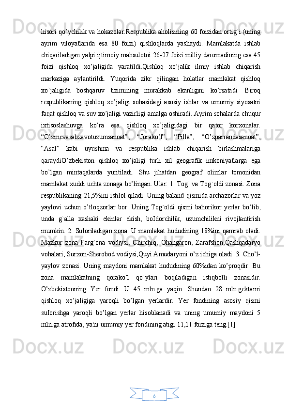 6hisori qo’ychilik va hokazolar.Respublika aholisining 60 foizidan ortig`i (uning
ayrim   viloyatlarida   esa   80   foizi)   qishloqlarda   yashaydi.   Mamlakatda   ishlab
chiqariladigan yalpi ijtimoiy mahsulotni 26-27 foizi milliy daromadining esa 45
foizi   qishloq   xo’jaligida   yaratildi.Qishloq   xo’jalik   ilmiy   ishlab   chiqarish
markaziga   aylantirildi.   Yuqorida   zikr   qilingan   holatlar   mamlakat   qishloq
xo’jaligida   boshqaruv   tizimining   murakkab   ekanligini   ko’rsatadi.   Biroq
respublikaning   qishloq   xo’jaligi   sohasidagi   asosiy   ishlar   va   umumiy   siyosatni
faqat qishloq va suv xo’jaligi vazirligi amalga oshiradi. Ayrim sohalarda chuqur
ixtisoslashuvga   ko’ra   esa   qishloq   xo’jaligidagi   bir   qator   korxonalar.
“O’zmevasabzavotuzumsanoat”,   “ Ј orako’l”,   “Pilla”,   “O’zparrandasanoat”,
“Asal”   kabi   uyushma   va   respublika   ishlab   chiqarish   birlashmalariga
qaraydiO’zbekiston   qishloq   xo’jaligi   turli   xil   geografik   imkoniyatlarga   ega
bo’lgan   mintaqalarda   yuritiladi.   Shu   jihatdan   geograf   olimlar   tomonidan
mamlakat xuddi uchta zonaga bo’lingan. Ular: 1. Tog` va Tog`oldi zonasi. Zona
respublikaning 21,5%ini ishІol qiladi. Uning baland qismida archazorlar va yoz
yaylovi   uchun   o’tloqzorlar   bor.   Uning   Tog`oldi   qismi   bahorikor   yerlar   bo’lib,
unda   g`alla   xashaki   ekinlar   ekish,   boІdorchilik,   uzumchilikni   rivojlantirish
mumkin. 2. SuІoriladigan zona. U mamlakat  hududining 18%ini qamrab oladi.
Mazkur   zona   Farg`ona   vodiysi,   Chirchiq,   Ohangaron,   Zarafshon,Qashqadaryo
vohalari, Surxon-Sherobod vodiysi,Quyi Amudaryoni o’z ichiga oladi. 3. Cho’l-
yaylov   zonasi.   Uning   maydoni   mamlakat   hududining   60%idan   ko’proqdir.   Bu
zona   mamlakatning   qorako’l   qo’ylari   boqiladigan   istiqbolli   zonasidir.
O’zbekistonning   Yer   fondi.   U   45   mln.ga   yaqin.   Shundan   28   mln.gektarni
qishloq   xo’jaligiga   yaroqli   bo’lgan   yerlardir.   Yer   fondining   asosiy   qismi
suІorishga   yaroqli   bo’lgan   yerlar   hisoblanadi   va   uning   umumiy   maydoni   5
mln.ga atrofida, ya'ni umumiy yer fondining atigi 11,11 foiziga teng.[1]  