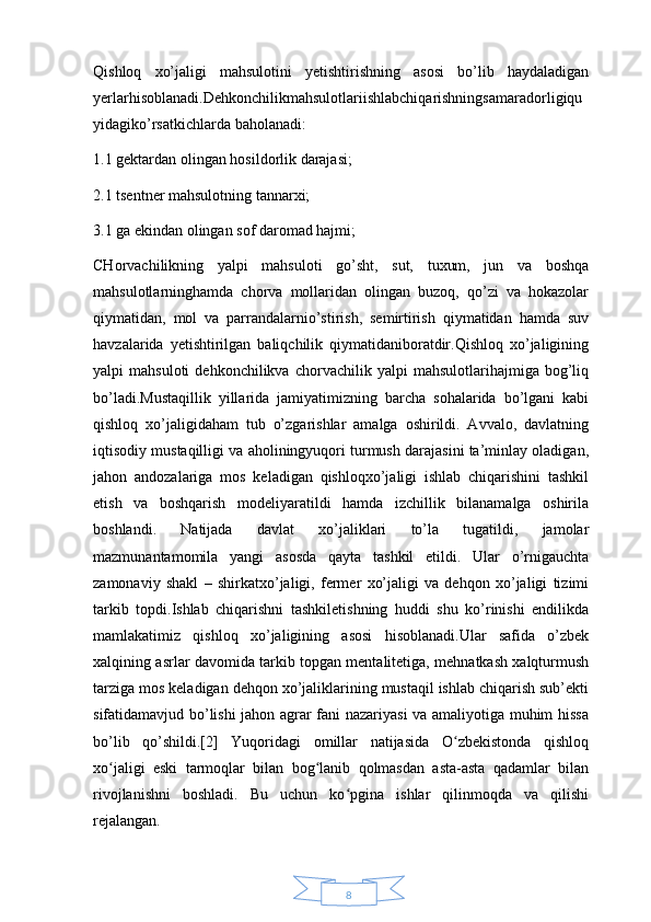 8Qishloq   xo’jaligi   mahsulotini   yetishtirishning   asosi   bo’lib   haydaladigan
yerlarhisoblanadi.Dehkonchilikmahsulotlariishlabchiqarishningsamaradorligiqu
yidagiko’rsatkichlarda baholanadi:
1.1 gektardan olingan hosildorlik darajasi;
2.1 tsentner mahsulotning tannarxi;
3.1 ga ekindan olingan sof daromad hajmi;
CHorvachilikning   yalpi   mahsuloti   go’sht,   sut,   tuxum,   jun   va   boshqa
mahsulotlarninghamda   chorva   mollaridan   olingan   buzoq,   qo’zi   va   hokazolar
qiymatidan,   mol   va   parrandalarnio’stirish,   semirtirish   qiymatidan   hamda   suv
havzalarida   yetishtirilgan   baliqchilik   qiymatidaniboratdir.Qishloq   xo’jaligining
yalpi   mahsuloti   dehkonchilikva   chorvachilik  yalpi   mahsulotlarihajmiga  bog’liq
bo’ladi.Mustaqillik   yillarida   jamiyatimizning   barcha   sohalarida   bo’lgani   kabi
qishloq   xo’jaligidaham   tub   o’zgarishlar   amalga   oshirildi.   Avvalo,   davlatning
iqtisodiy mustaqilligi va aholiningyuqori turmush darajasini ta’minlay oladigan,
jahon   andozalariga   mos   keladigan   qishloqxo’jaligi   ishlab   chiqarishini   tashkil
etish   va   boshqarish   modeliyaratildi   hamda   izchillik   bilanamalga   oshirila
boshlandi.   Natijada   davlat   xo’jaliklari   to’la   tugatildi,   jamolar
mazmunantamomila   yangi   asosda   qayta   tashkil   etildi.   Ular   o’rnigauchta
zamonaviy   shakl   –   shirkatxo’jaligi,   fermer   xo’jaligi   va   dehqon   xo’jaligi   tizimi
tarkib   topdi.Ishlab   chiqarishni   tashkiletishning   huddi   shu   ko’rinishi   endilikda
mamlakatimiz   qishloq   xo’jaligining   asosi   hisoblanadi.Ular   safida   o’zbek
xalqining asrlar davomida tarkib topgan mentalitetiga, mehnatkash xalqturmush
tarziga mos keladigan dehqon xo’jaliklarining mustaqil ishlab chiqarish sub’ekti
sifatidamavjud bo’lishi jahon agrar fani nazariyasi va amaliyotiga muhim hissa
bo’lib   qo’shildi.[2]   Yuqoridagi   omillar   natijasida   O zbekistonda   qishloqʻ
xo jaligi   eski   tarmoqlar   bilan   bog lanib   qolmasdan   asta-asta   qadamlar   bilan	
ʻ ʻ
rivojlanishni   boshladi.   Bu   uchun   ko pgina   ishlar   qilinmoqda   va   qilishi	
ʻ
rejalangan.  