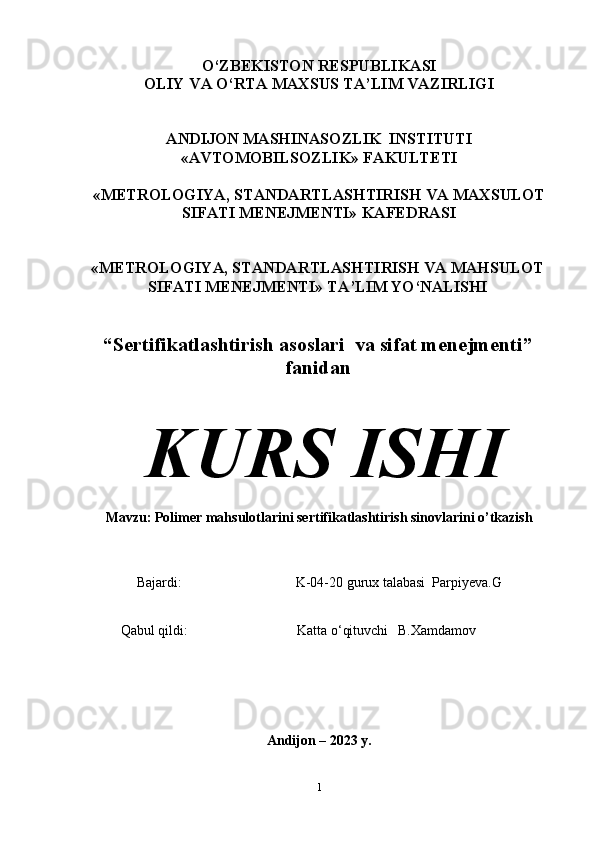 O‘ZBEKISTON   RESPUBLIKASI
OLIY   VA   O‘RTA   MAXSUS   TA’LIM   VAZIRLIGI
ANDIJON   MASHINASOZLIK   INSTITUTI
«AVTOMOBILSOZLIK»   FAKULTETI
«METROLOGIYA,   STANDARTLASHTIRISH   VA   MAXSULOT
SIFATI   MENEJMENTI»   KAFEDRASI
«METROLOGIYA, STANDARTLASHTIRISH VA MAHSULOT
SIFATI   MENEJMENTI»   TA’LIM YO‘NALISHI
“ Sertifikatlashtirish asoslari  va sifat menejmenti ”
fanidan
KURS   ISHI
Mavzu:   Polimer mahsulotlarini sertifikatlashtirish sinovlarini o’tkazish
Bajardi: K-04-20   gurux   talabasi   Parpiyeva.G 
Qabul   qildi:     K atta o‘qituvchi B.Xamdamov
Andijon   –   202 3   y.
1
