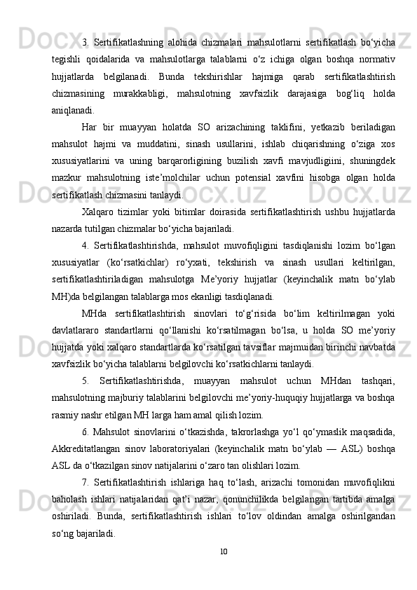 3.   Sertifikatlashning   alohida   chizmalari   mahsulotlarni   sertifikatlash   bo‘yicha
tegishli   qoidalarida   va   mahsulotlarga   talablarni   o‘z   ichiga   olgan   boshqa   normativ
hujjatlarda   belgilanadi.   Bunda   tekshirishlar   hajmiga   qarab   sertifikatlashtirish
chizmasining   murakkabligi,   mahsulotning   xavfsizlik   darajasiga   bog‘liq   holda
aniqlanadi. 
Har   bir   muayyan   holatda   SO   arizachining   taklifini,   yetkazib   beriladigan
mahsulot   hajmi   va   muddatini,   sinash   usullarini,   ishlab   chiqarishning   o‘ziga   xos
xususiyatlarini   va   uning   barqarorligining   buzilish   xavfi   mavjudligiini,   shuningdek
mazkur   mahsulotning   iste’molchilar   uchun   potensial   xavfini   hisobga   olgan   holda
sertifikatlash chizmasini tanlaydi.
Xalqaro   tizimlar   yoki   bitimlar   doirasida   sertifikatlashtirish   ushbu   hujjatlarda
nazarda tutilgan chizmalar bo‘yicha bajariladi.
4.   Sertifikatlashtirishda,   mahsulot   muvofiqligini   tasdiqlanishi   lozim   bo‘lgan
xususiyatlar   (ko‘rsatkichlar)   ro‘yxati,   tekshirish   va   sinash   usullari   keltirilgan,
sertifikatlashtiriladigan   mahsulotga   M e’yoriy   hujjatlar   (keyinchalik   matn   bo‘ylab
MH)da belgilangan talablarga mos ekanligi tasdiqlanadi.
MHda   sertifikatlashtirish   sinovlari   to‘g‘risida   bo‘lim   keltirilmagan   yoki
davlatlararo   standartlarni   qo‘llanishi   ko‘rsatilmagan   bo‘lsa,   u   holda   SO   me’yoriy
hujjatda yoki xalqaro standartlarda ko‘rsatilgan tavsiflar majmuidan birinchi navbatda
xavfsizlik bo‘yicha talablarni belgilovchi ko‘rsatkichlarni tanlaydi.
5.   Sertifikatlashtirishda,   muayyan   mahsulot   uchun   MHdan   tashqari,
mahsulotning majburiy talablarini belgilovchi me’yoriy-huquqiy hujjatlarga va boshqa
rasmiy nashr etilgan MH larga ham amal qilish lozim.
6.   Mahsulot   sinovlarini   o‘tkazishda,   takrorlashga   yo‘l   qo‘ymaslik   maqsadida,
A kkreditatlangan   sinov   laboratoriyalari   (keyinchalik   matn   bo‘ylab   —   ASL)   boshqa
ASL da o‘tkazilgan sinov natijalarini o‘zaro tan olishlari lozim.
7.   Sertifikatlashtirish   ishlariga   haq   to‘lash,   arizachi   tomonidan   muvofiqlikni
baholash   ishlari   natijalaridan   qat’i   nazar,   qonunchilikda   belgilangan   tartibda   amalga
oshiriladi.   Bunda,   sertifikatlashtirish   ishlari   to‘lov   oldindan   amalga   oshirilgandan
so‘ng bajariladi.
10 