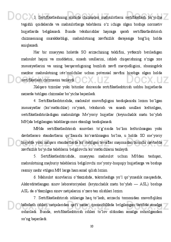 3.   Sertifikatlashning   alohida   chizmalari   mahsulotlarni   sertifikatlash   bo‘yicha
tegishli   qoidalarida   va   mahsulotlarga   talablarni   o‘z   ichiga   olgan   boshqa   normativ
hujjatlarda   belgilanadi.   Bunda   tekshirishlar   hajmiga   qarab   sertifikatlashtirish
chizmasining   murakkabligi,   mahsulotning   xavfsizlik   darajasiga   bog‘liq   holda
aniqlanadi. 
Har   bir   muayyan   holatda   SO   arizachining   taklifini,   yetkazib   beriladigan
mahsulot   hajmi   va   muddatini,   sinash   usullarini,   ishlab   chiqarishning   o‘ziga   xos
xususiyatlarini   va   uning   barqarorligining   buzilish   xavfi   mavjudligiini,   shuningdek
mazkur   mahsulotning   iste’molchilar   uchun   potensial   xavfini   hisobga   olgan   holda
sertifikatlash chizmasini tanlaydi.
Xalqaro   tizimlar   yoki   bitimlar   doirasida   sertifikatlashtirish   ushbu   hujjatlarda
nazarda tutilgan chizmalar bo‘yicha bajariladi.
4.   Sertifikatlashtirishda,   mahsulot   muvofiqligini   tasdiqlanishi   lozim   bo‘lgan
xususiyatlar   (ko‘rsatkichlar)   ro‘yxati,   tekshirish   va   sinash   usullari   keltirilgan,
sertifikatlashtiriladigan   mahsulotga   M e’yoriy   hujjatlar   (keyinchalik   matn   bo‘ylab
MH)da belgilangan talablarga mos ekanligi tasdiqlanadi.
MHda   sertifikatlashtirish   sinovlari   to‘g‘risida   bo‘lim   keltirilmagan   yoki
davlatlararo   standartlarni   qo‘llanishi   ko‘rsatilmagan   bo‘lsa,   u   holda   SO   me’yoriy
hujjatda yoki xalqaro standartlarda ko‘rsatilgan tavsiflar majmuidan birinchi navbatda
xavfsizlik bo‘yicha talablarni belgilovchi ko‘rsatkichlarni tanlaydi.
5.   Sertifikatlashtirishda,   muayyan   mahsulot   uchun   MHdan   tashqari,
mahsulotning majburiy talablarini belgilovchi me’yoriy-huquqiy hujjatlarga va boshqa
rasmiy nashr etilgan MH larga ham amal qilish lozim.
6.   Mahsulot   sinovlarini   o‘tkazishda,   takrorlashga   yo‘l   qo‘ymaslik   maqsadida,
A kkreditatlangan   sinov   laboratoriyalari   (keyinchalik   matn   bo‘ylab   —   ASL)   boshqa
ASL da o‘tkazilgan sinov natijalarini o‘zaro tan olishlari lozim.
7.   Sertifikatlashtirish   ishlariga   haq   to‘lash,   arizachi   tomonidan   muvofiqlikni
baholash   ishlari   natijalaridan   qat’i   nazar,   qonunchilikda   belgilangan   tartibda   amalga
oshiriladi.   Bunda,   sertifikatlashtirish   ishlari   to‘lov   oldindan   amalga   oshirilgandan
so‘ng bajariladi.
10