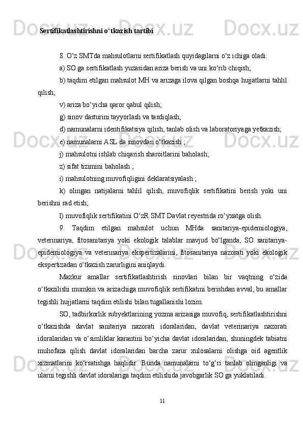 Sertifikatlashtirishni o‘tkazish tartibi
8. O‘z SMTda mahsulotlarni sertifikatlash quyidagilarni o‘z ichiga oladi:
a) SO ga sertifikatlash yuzasidan ariza berish va uni ko‘rib chiqish;
b) taqdim etilgan mahsulot MH va arizaga ilova qilgan boshqa hujjatlarni tahlil
qilish;
v) ariza bo‘yicha qaror qabul qilish;
g) sinov dasturini tayyorlash va tasdiqlash;
d) namunalarni identifikatsiya qilish, tanlab olish va laboratoriyaga yetkazish;
e) namunalarni ASL da sinovdan o‘tkazish ;
j) mahsulotni ishlab chiqarish sharoitlarini baholash;
z) sifat tizimini baholash ;
i) mahsulotning muvofiqligini deklaratsiyalash ;
k)   olingan   natijalarni   tahlil   qilish,   muvofiqlik   sertifikatini   berish   yoki   uni
berishni rad etish;
l) muvofiqlik sertifikatini O‘zR SMT Davlat reyestrida ro‘yxatga olish.
9.   Taqdim   etilgan   mahsulot   uchun   MHda   sanitariya-epidemiologiya,
veterinariya,   fitosanitariya   yoki   ekologik   talablar   mavjud   bo‘lganda,   SO   sanitariya-
epidemiologiya   va   veterinariya   ekspertizalarini,   fitosanitariya   nazorati   yoki   ekologik
ekspertizadan o‘tkazish zarurligini aniqlaydi.
Mazkur   amallar   sertifikatlashtirish   sinovlari   bilan   bir   vaqtning   o‘zida
o‘tkazilishi mumkin va arizachiga muvofiqlik sertifikatini berishdan avval, bu amallar
tegishli hujjatlarni taqdim etilishi bilan tugallanishi lozim.
SO, tadbirkorlik subyektlarining yozma arizasiga muvofiq, sertifikatlashtirishni
o‘tkazishda   davlat   sanitariya   nazorati   idoralaridan,   davlat   veterinariya   nazorati
idoralaridan va o‘simliklar karantini bo‘yicha davlat idoralaridan, shuningdek tabiatni
muhofaza   qilish   davlat   idoralaridan   barcha   zarur   xulosalarni   olishga   oid   agentlik
xizmatlarini   ko‘rsatishga   haqlidir.   Bunda   namunalarni   to‘g‘ri   tanlab   olinganligi   va
ularni tegishli davlat idoralariga taqdim etilishida javobgarlik SO ga yuklatiladi.
11