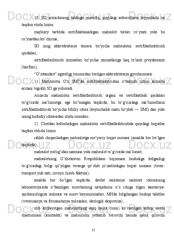 10.   SO   arizachining   talabiga   muvofiq,   quyidagi   axborotlarni   tayyorlashi   va
taqdim etishi lozim:
majburiy   tartibda   sertifikatlanadigan   mahsulot   turlari   ro‘yxati   yoki   bu
ro‘yxatdan ko‘chirma;
SO   ning   akkreditatsiya   doirasi   bo‘yicha   mahsulotni   sertifikatlashtirish
qoidalari;
sertifikatlashtirish   xizmatlari   bo‘yicha   xizmatlariga   haq   to‘lash   preyskuranti
(tariflari);
“O‘zstandart” agentligi tomonidan berilgan akkreditatsiya guvohnomasi.
11.   Mahsulotni   O‘z   SMTda   sertifikatlashtirishni   o‘tkazish   uchun   arizachi
arizani tegishli SO ga yuboradi.
Arizachi   mahsulotni   sertifikatlashtirish   organi   va   sertifikatlash   qoidalari
to‘g‘risida   ma’lumotga   ega   bo‘lmagan   taqdirda,   bu   to‘g‘risidagi   ma’lumotlarni
sertifikatlashtirish bo‘yicha Milliy idora (keyinchalik matn bo‘ylab — SMI) dan yoki
uning hududiy idorasidan olishi mumkin.
12.   Chetdan   keltiriladigan   mahsulotni   sertifikatlashtirishda   quyidagi   hujjatlar
taqdim etilishi lozim:
ishlab chiqariladigan mahsulotga me’yoriy hujjat nusxasi  (amalda bor bo‘lgan
taqdirda);
mahsulot yorlig‘idan namuna yoki mahsulot to‘g‘risida ma’lumot;
mahsulotning   O‘zbekiston   Respublikasi   bojxonasi   hududiga   kelganligi
to‘g‘risidagi   belgi   qo‘yilgan   tovarga   qo‘shib   jo‘natiladigan   hujjat   nusxasi   (tovar-
transport yuk xati, invoys, hisob-faktura);
amalda   bor   bo‘lgan   taqdirda,   davlat   sanitariya   nazorati   idorasining
laboratoriyasida   o‘tkazilgan   sinovlarning   natijalarini   o‘z   ichiga   olgan   sanitariya-
epidemiologiya   xulosasi   va   sinov   bayonnomalari,   MHda   belgilangan   boshqa   talablar
(veterinariya va fitosanitariya xulosalari, ekologik ekspertiza);
olib   kirilayotgan   mahsulotning   aniq   hajmi   (soni)   ko‘rsatilgan   tashqi   savdo
shartnomasi   (kontrakti)   va   mahsulotni   yetkazib   beruvchi   hamda   qabul   qiluvchi
12