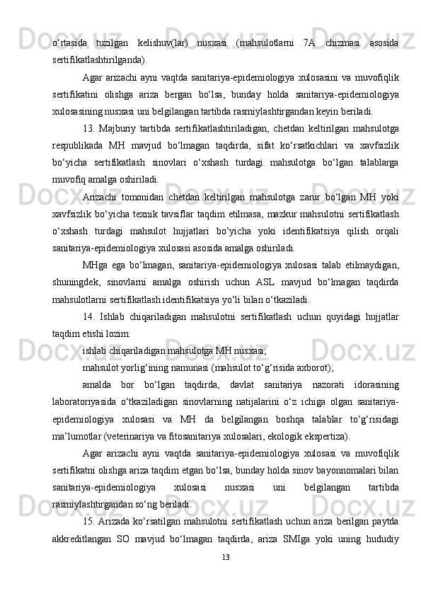 o‘rtasida   tuzilgan   kelishuv(lar)   nusxasi   (mahsulotlarni   7A   chizmasi   asosida
sertifikatlashtirilganda).
Agar   arizachi   ayni   vaqtda   sanitariya-epidemiologiya   xulosasini   va   muvofiqlik
sertifikatini   olishga   ariza   bergan   bo‘lsa,   bunday   holda   sanitariya-epidemiologiya
xulosasining nusxasi uni belgilangan tartibda rasmiylashtirgandan keyin beriladi.
13.   Majburiy   tartibda   sertifikatlashtiriladigan,   chetdan   keltirilgan   mahsulotga
respublikada   MH   mavjud   bo‘lmagan   taqdirda,   sifat   ko‘rsatkichlari   va   xavfsizlik
bo‘yicha   sertifikatlash   sinovlari   o‘xshash   turdagi   mahsulotga   bo‘lgan   talablarga
muvofiq amalga oshiriladi.
Arizachi   tomonidan   chetdan   keltirilgan   mahsulotga   zarur   bo‘lgan   MH   yoki
xavfsizlik bo‘yicha  texnik tavsiflar   taqdim   etilmasa,  mazkur  mahsulotni  sertifikatlash
o‘xshash   turdagi   mahsulot   hujjatlari   bo‘yicha   yoki   identifikatsiya   qilish   orqali
sanitariya-epidemiologiya xulosasi asosida amalga oshiriladi.
MHga   ega   bo‘lmagan,   sanitariya-epidemiologiya   xulosasi   talab   etilmaydigan,
shuningdek,   sinovlarni   amalga   oshirish   uchun   ASL   mavjud   bo‘lmagan   taqdirda
mahsulotlarni sertifikatlash identifikatsiya yo‘li bilan o‘tkaziladi.
14.   Ishlab   chiqariladigan   mahsulotni   sertifikatlash   uchun   quyidagi   hujjatlar
taqdim etishi lozim:
ishlab chiqariladigan mahsulotga MH nusxasi;
mahsulot yorlig‘ining namunasi (mahsulot to‘g‘risida axborot);
amalda   bor   bo‘lgan   taqdirda,   davlat   sanitariya   nazorati   idorasining
laboratoriyasida   o‘tkaziladigan   sinovlarning   natijalarini   o‘z   ichiga   olgan   sanitariya-
epidemiologiya   xulosasi   va   MH   da   belgilangan   boshqa   talablar   to‘g‘risidagi
ma’lumotlar (veterinariya va fitosanitariya xulosalari, ekologik ekspertiza).
Agar   arizachi   ayni   vaqtda   sanitariya-epidemiologiya   xulosasi   va   muvofiqlik
sertifikatni olishga ariza taqdim etgan bo‘lsa, bunday holda sinov bayonnomalari bilan
sanitariya-epidemiologiya   xulosasi   nusxasi   uni   belgilangan   tartibda
rasmiylashtirgandan so‘ng beriladi.
15. Arizada  ko‘rsatilgan  mahsulotni   sertifikatlash  uchun ariza  berilgan  paytda
akkreditlangan   SO   mavjud   bo‘lmagan   taqdirda,   ariza   SMIga   yoki   uning   hududiy
13