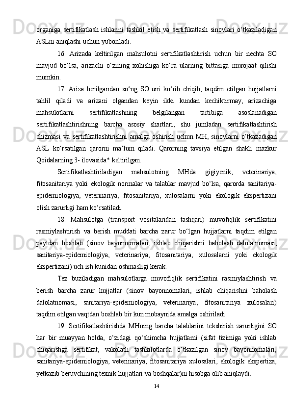 organiga   sertifikatlash   ishlarini   tashkil   etish   va   sertifikatlash   sinovlari   o‘tkaziladigan
ASLni aniqlashi uchun yuboriladi.
16.   Arizada   keltirilgan   mahsulotni   sertifikatlashtirish   uchun   bir   nechta   SO
mavjud   bo‘lsa,   arizachi   o‘zining   xohishiga   ko‘ra   ularning   bittasiga   murojaat   qilishi
mumkin.
17.   Ariza   berilgandan   so‘ng   SO   uni   ko‘rib   chiqib,   taqdim   etilgan   hujjatlarni
tahlil   qiladi   va   arizani   olgandan   keyin   ikki   kundan   kechiktirmay,   arizachiga
mahsulotlarni   sertifikatlashning   belgilangan   tartibiga   asoslanadigan
sertifikatlashtirishning   barcha   asosiy   shartlari,   shu   jumladan   sertifikatlashtirish
chizmasi   va   sertifikatlashtirishni   amalga   oshirish   uchun   MH,   sinovlarni   o‘tkazadigan
ASL   ko‘rsatilgan   qarorni   ma’lum   qiladi.   Qarorning   tavsiya   etilgan   shakli   mazkur
Qoidalarning 3- ilovasida* keltirilgan.
Sertifikatlashtiriladigan   mahsulotning   MHda   gigiyenik,   veterinariya,
fitosanitariya   yoki   ekologik   normalar   va   talablar   mavjud   bo‘lsa,   qarorda   sanitariya-
epidemiologiya,   veterinariya,   fitosanitariya,   xulosalarni   yoki   ekologik   ekspertizani
olish zarurligi ham ko‘rsatiladi.
18.   Mahsulotga   (transport   vositalaridan   tashqari)   muvofiqlik   sertifikatini
rasmiylashtirish   va   berish   muddati   barcha   zarur   bo‘lgan   hujjatlarni   taqdim   etilgan
paytdan   boshlab   (sinov   bayonnomalari,   ishlab   chiqarishni   baholash   dalolatnomasi,
sanitariya-epidemiologiya,   veterinariya,   fitosanitariya,   xulosalarni   yoki   ekologik
ekspertizani) uch ish kunidan oshmasligi kerak.
Tez   buziladigan   mahsulotlarga   muvofiqlik   sertifikatini   rasmiylashtirish   va
berish   barcha   zarur   hujjatlar   (sinov   bayonnomalari,   ishlab   chiqarishni   baholash
dalolatnomasi,   sanitariya-epidemiologiya,   veterinariya,   fitosanitariya   xulosalari)
taqdim etilgan vaqtdan boshlab bir kun mobaynida amalga oshiriladi.
19.   Sertifikatlashtirishda   MHning   barcha   talablarini   tekshirish   zarurligini   SO
har   bir   muayyan   holda,   o‘zidagi   qo‘shimcha   hujjatlarni   (sifat   tizimiga   yoki   ishlab
chiqarishga   sertifikat,   vakolatli   tashkilotlarda   o‘tkazilgan   sinov   bayonnomalari,
sanitariya-epidemiologiya,   veterinariya,   fitosanitariya   xulosalari,   ekologik   ekspertiza,
yetkazib beruvchining texnik hujjatlari va boshqalar)ni hisobga olib aniqlaydi.
14