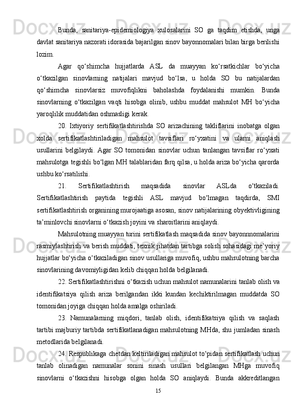 Bunda,   sanitariya-epidemiologiya   xulosalarini   SO   ga   taqdim   etishda,   unga
davlat sanitariya nazorati idorasida bajarilgan sinov bayonnomalari bilan birga berilishi
lozim.
Agar   qo‘shimcha   hujjatlarda   ASL   da   muayyan   ko‘rsatkichlar   bo‘yicha
o‘tkazilgan   sinovlarning   natijalari   mavjud   bo‘lsa,   u   holda   SO   bu   natijalardan
qo‘shimcha   sinovlarsiz   muvofiqlikni   baholashda   foydalanishi   mumkin.   Bunda
sinovlarning   o‘tkazilgan   vaqti   hisobga   olinib,   ushbu   muddat   mahsulot   MH   bo‘yicha
yaroqlilik muddatidan oshmasligi kerak.
20.   Ixtiyoriy   sertifikatlashtirishda   SO   arizachining   takliflarini   inobatga   olgan
xolda   sertifikatlashtiriladigan   mahsulot   tavsiflari   ro‘yxatini   va   ularni   aniqlash
usullarini   belgilaydi.   Agar   SO   tomonidan   sinovlar   uchun   tanlangan   tavsiflar   ro‘yxati
mahsulotga tegishli bo‘lgan MH talablaridan farq qilsa, u holda ariza bo‘yicha qarorda
ushbu ko‘rsatilishi.
21.   Sertifikatlashtirish   maqsadida   sinovlar   ASLda   o‘tkaziladi.
Sertifikatlashtirish   paytida   tegishli   ASL   mavjud   bo‘lmagan   taqdirda,   SMI
sertifikatlashtirish organining murojaatiga asosan, sinov natijalarining obyektivligining
ta’minlovchi sinovlarni o‘tkazish joyini va sharoitlarini aniqlaydi.
Mahsulotning muayyan turini sertifikatlash maqsadida sinov bayonnnomalarini
rasmiylashtirish va berish muddati, texnik jihatdan tartibga solish sohasidagi me’yoriy
hujjatlar bo‘yicha o‘tkaziladigan sinov usullariga muvofiq, ushbu mahsulotning barcha
sinovlarining davomiyligidan kelib chiqqan holda belgilanadi.
22. Sertifikatlashtirishni o‘tkazish uchun mahsulot namunalarini tanlab olish va
identifikatsiya   qilish   ariza   berilgandan   ikki   kundan   kechiktirilmagan   muddatda   SO
tomonidan joyiga chiqqan holda amalga oshiriladi.
23.   Namunalarning   miqdori,   tanlab   olish,   identifikatsiya   qilish   va   saqlash
tartibi majburiy tartibda sertifikatlanadigan mahsulotning MHda, shu jumladan sinash
metodlarida belgilanadi.
24. Respublikaga chetdan keltiriladigan mahsulot to‘pidan sertifikatlash uchun
tanlab   olinadigan   namunalar   sonini   sinash   usullari   belgilangan   MHga   muvofiq
sinovlarni   o‘tkazishni   hisobga   olgan   holda   SO   aniqlaydi.   Bunda   akkreditlangan
15