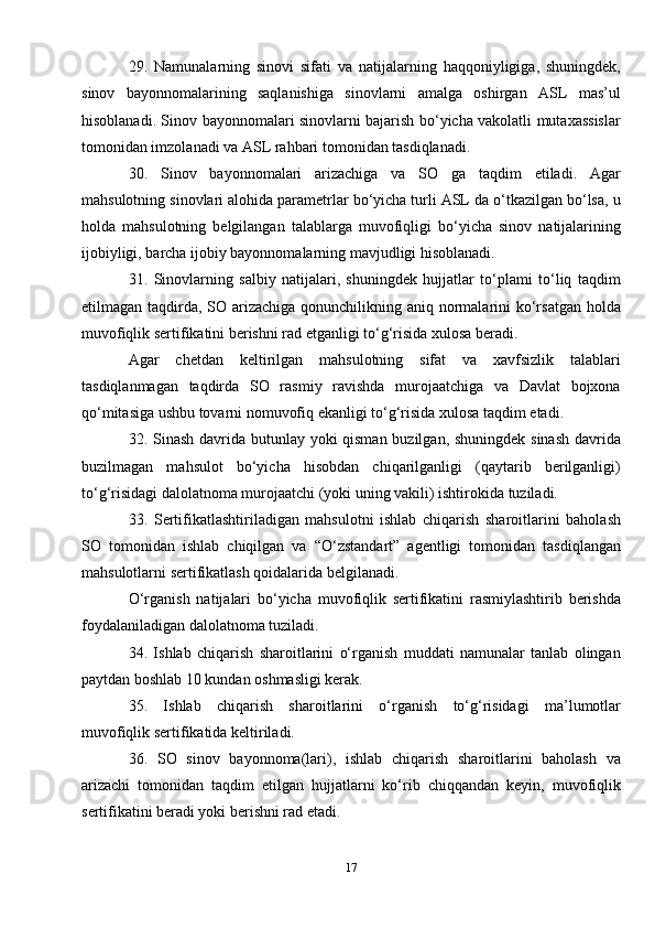 29.   Namunalarning   sinovi   sifati   va   natijalarning   haqqoniyligiga,   shuningdek,
sinov   bayonnomalarining   saqlanishiga   sinovlarni   amalga   oshirgan   ASL   mas’ul
hisoblanadi. Sinov bayonnomalari sinovlarni bajarish bo‘yicha vakolatli mutaxassislar
tomonidan imzolanadi va ASL rahbari tomonidan tasdiqlanadi.
30.   Sinov   bayonnomalari   arizachiga   va   SO   ga   taqdim   etiladi.   Agar
mahsulotning sinovlari alohida parametrlar bo‘yicha turli ASL da o‘tkazilgan bo‘lsa, u
holda   mahsulotning   belgilangan   talablarga   muvofiqligi   bo‘yicha   sinov   natijalarining
ijobiyligi, barcha ijobiy bayonnomalarning mavjudligi hisoblanadi.
31.   Sinovlarning   salbiy   natijalari,   shuningdek   hujjatlar   to‘plami   to‘liq   taqdim
etilmagan taqdirda, SO arizachiga qonunchilikning aniq normalarini ko‘rsatgan holda
muvofiqlik sertifikatini berishni rad etganligi to‘g‘risida xulosa beradi.
Agar   chetdan   keltirilgan   mahsulotning   sifat   va   xavfsizlik   talablari
tasdiqlanmagan   taqdirda   SO   rasmiy   ravishda   murojaatchiga   va   Davlat   bojxona
qo‘mitasiga ushbu tovarni nomuvofiq ekanligi to‘g‘risida xulosa taqdim etadi.
32. Sinash davrida butunlay yoki qisman buzilgan, shuningdek sinash  davrida
buzilmagan   mahsulot   bo‘yicha   hisobdan   chiqarilganligi   (qaytarib   berilganligi)
to‘g‘risidagi dalolatnoma murojaatchi (yoki uning vakili) ishtirokida tuziladi.
33.   Sertifikatlashtiriladigan   mahsulotni   ishlab   chiqarish   sharoitlarini   baholash
SO   tomonidan   ishlab   chiqilgan   va   “O‘zstandart”   agentligi   tomonidan   tasdiqlangan
mahsulotlarni sertifikatlash qoidalarida belgilanadi.
O‘rganish   natijalari   bo‘yicha   muvofiqlik   sertifikatini   rasmiylashtirib   berishda
foydalaniladigan dalolatnoma tuziladi.
34.   Ishlab   chiqarish   sharoitlarini   o‘rganish   muddati   namunalar   tanlab   olingan
paytdan boshlab 10 kundan oshmasligi kerak.
35.   Ishlab   chiqarish   sharoitlarini   o‘rganish   to‘g‘risidagi   ma’lumotlar
muvofiqlik sertifikatida keltiriladi.
36.   SO   sinov   bayonnoma(lari),   ishlab   chiqarish   sharoitlarini   baholash   va
arizachi   tomonidan   taqdim   etilgan   hujjatlarni   ko‘rib   chiqqandan   keyin,   muvofiqlik
sertifikatini beradi yoki berishni rad etadi.
17