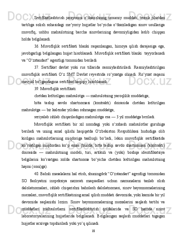 Sertifikatlashtirish   jarayonini   o‘tkazishning   umumiy   muddati,   texnik   jihatdan
tartibga   solish   sohasidagi   me’yoriy   hujjatlar   bo‘yicha   o‘tkaziladigan   sinov   usullariga
muvofiq,   ushbu   mahsulotning   barcha   sinovlarining   davomiyligidan   kelib   chiqqan
holda belgilanadi.
36.   Muvofiqlik   sertifikati   blanki   raqamlangan,   himoya   qilish   darajasiga   ega,
javobgarligi belgilangan hujjat hisoblanadi. Muvofiqlik sertifikati blanki   tayyorlanadi
va “O‘zstandart” agentligi tomonidan beriladi
37.   Sertifikat   davlat   yoki   rus   tillarida   rasmiylashtiriladi.   Rasmiylashtirilgan
muvofiqlik   sertifikati   O‘z   SMT   Davlat   reyestrida   ro‘yxatga   olinadi.   Ro‘yxat   raqami
mavjud bo‘lgandagina sertifikat haqiqiy hisoblanadi.
39. Muvofiqlik sertifikati:
chetdan keltirilgan mahsulotga — mahsulotning yaroqlilik muddatiga;
bitta   tashqi   savdo   shartnomasi   (kontrakti)   doirasida   chetdan   keltirilgan
mahsulotga — bir kalendar yilidan oshmagan muddatga;
seriyalab ishlab chiqariladigan mahsulotga esa — 3 yil muddatga beriladi.
Muvofiqlik   sertifikati   bir   xil   nomdagi   yoki   o‘xshash   mahsulotlar   guruhiga
beriladi   va   uning   amal   qilishi   haqiqatda   O‘zbekiston   Respublikasi   hududiga   olib
kirilgan   mahsulotlarning   miqdoriga   taalluqli   bo‘ladi,   lekin   muvofiqlik   sertifikatida
ko‘rsatilgan   miqdordan   ko‘p   emas   (bunda,   bitta   tashqi   savdo   shartnomasi   (kontrakti)
doirasida   —   mahsulotning   modeli,   turi,   artikuli   va   (yoki)   boshqa   identifikatsiya
belgilarini   ko‘rsatgan   xolda   shartnoma   bo‘yicha   chetdan   keltirilgan   mahsulotning
hajmi (soni)ga).
40. Bahsli masalalarni hal etish, shuningdek “O‘zstandart” agentligi tomonidan
SO   faoliyatini   inspeksiya   nazorati   maqsadlari   uchun   namunalarni   tanlab   olish
dalolatnomalari,   ishlab   chiqarishni   baholash   dalolatnomasi,   sinov   bayonnomalarining
nusxalari, muvofiqlik sertifikatining amal qilish muddati davomida, yoki kamida bir yil
davomida   saqlanishi   lozim.   Sinov   bayonnomalarning   nusxalarini   saqlash   tartibi   va
muddatlari   mahsulotlarni   sertifikatlashtirish   qoidalarida   va   SO   hamda   sinov
laboratoriyalarining   hujjatlarida   belgilanadi.   Belgilangan   saqlash   muddatlari   tugagan
hujjatlar arxivga topshiriladi yoki yo‘q qilinadi.
18