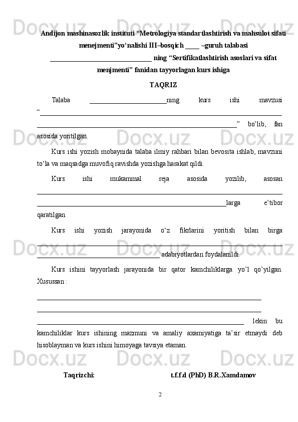 Andijon mashinasozlik instituti  “Metrologiya standartlashtirish va mahsulot sifati
menejmenti”yo‘nalishi III –bosqich  ____  –guruh talabasi
__________________ ________ ___   ning  “ Sertifikatlashtirish asoslari va sifat
menjmenti ” fanida n tayyorlagan  kurs ishiga 
TAQRIZ
Talaba   ______________________ning   kurs   ishi   mavzusi
“ _____________________________________________________________________
_________________________________________________________ ”   bo’lib,   fan
asosida yoritilgan.
Kurs   ishi   yozish   mobaynida   talaba   ilmiy   rahbari   bilan   bevosita   ishlab,   mavzuni
to‘la va maqsadga muvofiq ravishda yozishga harakat qildi.
Kurs   ishi   mukammal   reja   asosida   yozilib,   asosa n
____________ __ ________________________________________________________
______________________________________________________larga   e’tibor
qaratil gan .
Kurs   ishi   yozish   jarayonida   o‘z   fikrlarini   yoritish   bilan   birga
____________ __________________________________________________________
______ _____________________________ a dabiyotlardan foydalanildi.
Kurs   ishini   tayyorlash   jarayonida   bir   qator   kamchiliklarga   yo’l   qo’yilgan.
Xusussan :
________________________________ _______________________________ _
_____________ _________________________________________________ __
___________________________________________________________   lekin   bu
kamchiliklar   kurs   ishini ng   mazmuni   va   amaliy   axamiyatiga   ta’sir   etmaydi   deb
hisoblayman va kurs ishini  himoyaga tavsiya etaman.
Taqrizchi:                                            t.f.f.d (PhD) B.R.Xamdamov
2