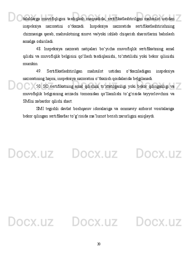 talablarga   muvofiqligini   tasdiqlash   maqsadida,   sertifikatlashtirilgan   mahsulot   ustidan
inspeksiya   nazoratini   o‘tkazadi.   Inspeksiya   nazoratida   sertifikatlashtirishning
chizmasiga qarab, mahsulotning sinovi  va/yoki ishlab chiqarish sharoitlarini baholash
amalga oshiriladi.
48.   Inspeksiya   nazorati   natijalari   bo‘yicha   muvofiqlik   sertifikatining   amal
qilishi   va  muvofiqlik  belgisini   qo‘llash   tasdiqlanishi,   to‘xtatilishi  yoki  bekor  qilinishi
mumkin.
49.   Sertifikatlashtirilgan   mahsulot   ustidan   o‘tkaziladigan   inspeksiya
nazoratining hajmi, inspeksiya nazoratini o‘tkazish qoidalarida belgilanadi.
50.   SO   sertifikatning   amal   qilishini   to‘xtatilganligi   yoki   bekor   qilinganligi   va
muvofiqlik   belgisining   arizachi   tomonidan   qo‘llanilishi   to‘g‘risida   tayyorlovchini   va
SMIni xabardor qilishi shart.
SMI   tegishli   davlat   boshqaruv   idoralariga   va   ommaviy   axborot   vositalariga
bekor qilingan sertifikatlar to‘g‘risida ma’lumot berish zarurligini aniqlaydi.
 
20