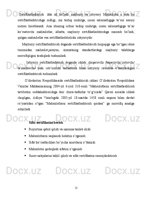   Sertifikatlashtirish     ikki   xil   bo’ladi:   majburiy   va   ixtiyoriy   .Mahsulotni   u   yoki   bu
sertifikatlashtirishga   oidligi,   uni   tashqi   muhitga,   inson   salomatligiga   ta’siri   asosiy
mezon   hisoblanadi.   Ana   shuning   uchun   tashqi   muhitga,   inson   salomatligiga   ta’sir
ko’rsatuvchi   mahsulotlar,   albatta,   majburiy   sertifikatlashtirishga   mansub   bo’ladi,
qolgan mahsulotlar esa sertifikatlashtirilishi ixtiyoriydir.
     Majburiy sertifikatlashtirish deganda sertifikatlashtirish huquqiga ega bo’lgan idora
tomonidan   mahsulot,jarayon,   xizmatning   standartlardagi   majburiy   talablarga
muvofiqligini tasdiqlash tushuniladi.
          Ixtiyoriy   sertifikatlashtirish   deganda   ishlab   chiqaruvchi   /bajaruvchi/,sotuvchi/
ta’minlovchi/   yoki   iste’molchi   tashabbusi   bilan   ixtiyoriy   ravishda   o’tkaziladigon
sertifikatlashtirish tushuniladi.
          O’zbekiston   Respublikasida   sertifikatlashtirish   ishlari   O’zbekiston   Respublikasi
Vazirlar   Mahkamasining   2004-yil   6-iyul   318-sonli   “Mahsulotlarni   sertifikatlashtirish
tartibotini   soddalashtiorishga   doir   chora-tadbirlar   to’g’risida”   Qarori   asosida   ishlab
chiqilgan,   Adliya   Vazirligida   2005-yil   18-martda   1458   sonli   raqami   bilan   davlat
ro’yxatidan   o’tgan   “Mahsulotlarni   sertifikatlashtirish   qoidasi”   ga   muvofiq   amalga
oshiriladi
Sifat sertifikatini berish
 Buyurtma qabul qilish va namuna tanlab olish 
 Mahsulotlarni saqlanish holatini o’rganish
 Sifat ko’rsatkichlari bo’yicha sinovlarni o’tkazish 
 Mahsulotni qadoqlash sifatini o’rganish
 Sinov natijalarini tahlil qilish va sifat sertifikatini rasmiylashtirish
22 