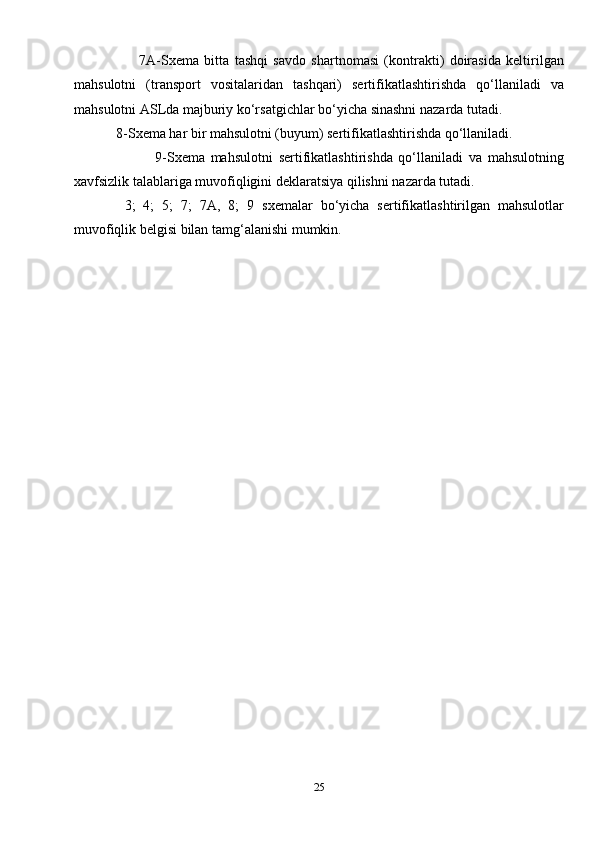7A- Sxema   bitta   tashqi   savdo   shartnomasi   (kontrakti)   doirasida   keltirilgan
mahsulotni   (transport   vositalaridan   tashqari)   sertifikatlashtirishda   qo‘llaniladi   va
mahsulotni ASLda majburiy ko‘rsatgichlar bo‘yicha sinashni nazarda tutadi.
             8- Sxema  har bir mahsulotni (buyum) sertifikatlashtirishda qo‘llaniladi.
                            9- Sxema   mahsulotni   sertifikatlashtirishda   qo‘llaniladi   va   mahsulotning
xavfsizlik talablariga muvofiqligini deklaratsiya qilishni nazarda tutadi.
  3;   4;   5;   7;   7A,   8;   9   sxema lar   bo‘yicha   sertifikatlashtirilgan   mahsulotlar
muvofiqlik belgisi bilan tamg‘alanishi mumkin.
25