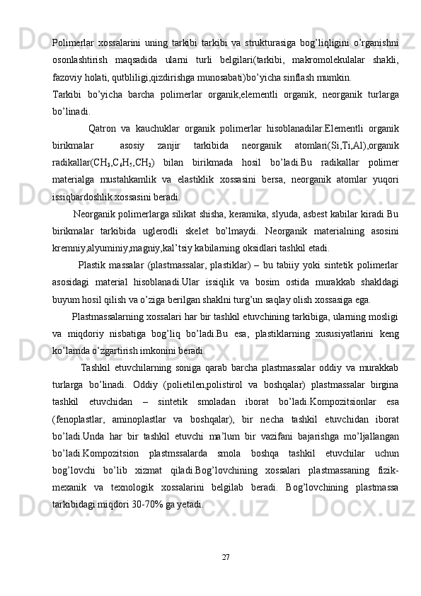 Polimerlar   xossalarini   uning   tarkibi   tarkibi   va   strukturasiga   bog’liqligini   o’rganishni
osonlashtirish   maqsadida   ularni   turli   belgilari(tarkibi,   makromolekulalar   shakli,
fazoviy holati, qutbliligi,qizdirishga munosabati)bo’yicha sinflash mumkin.
Tarkibi   bo’yicha   barcha   polimerlar   organik,elementli   organik,   neorganik   turlarga
bo’linadi.
              Qatron   va   kauchuklar   organik   polimerlar   hisoblanadilar.Elementli   organik
birikmalar     asosiy   zanjir   tarkibida   neorganik   atomlari(Si,Ti,Al),organik
radikallar(CH
3 ,C
6 H
5 ,CH
2 )   bilan   birikmada   hosil   bo’ladi.Bu   radikallar   polimer
materialga   mustahkamlik   va   elastiklik   xossasini   bersa,   neorganik   atomlar   yuqori
issiqbardoshlik xossasini beradi.
             Neorganik polimerlarga silikat shisha, keramika, slyuda, asbest kabilar kiradi Bu
birikmalar   tarkibida   uglerodli   skelet   bo’lmaydi.   Neorganik   materialning   asosini
kremniy,alyuminiy,magniy,kal’tsiy kabilarning oksidlari tashkil etadi.
              Plastik   massalar   (plastmassalar,   plastiklar)   –   bu   tabiiy   yoki   sintetik   polimerlar
asosidagi   material   hisoblanadi.Ular   issiqlik   va   bosim   ostida   murakkab   shakldagi
buyum hosil qilish va o’ziga berilgan shaklni turg’un saqlay olish xossasiga ega.
       Plastmassalarning xossalari har bir tashkil etuvchining tarkibiga, ularning mosligi
va   miqdoriy   nisbatiga   bog’liq   bo’ladi.Bu   esa,   plastiklarning   xususiyatlarini   keng
ko’lamda o’zgartirish imkonini beradi.
              Tashkil   etuvchilarning   soniga   qarab   barcha   plastmassalar   oddiy   va   murakkab
turlarga   bo’linadi.   Oddiy   (polietilen,polistirol   va   boshqalar)   plastmassalar   birgina
tashkil   etuvchidan   –   sintetik   smoladan   iborat   bo’ladi.Kompozitsionlar   esa
(fenoplastlar,   aminoplastlar   va   boshqalar),   bir   necha   tashkil   etuvchidan   iborat
bo’ladi.Unda   har   bir   tashkil   etuvchi   ma’lum   bir   vazifani   bajarishga   mo’ljallangan
bo’ladi.Kompozitsion   plastmssalarda   smola   boshqa   tashkil   etuvchilar   uchun
bog’lovchi   bo’lib   xizmat   qiladi.Bog’lovchining   xossalari   plastmassaning   fizik-
mexanik   va   texnologik   xossalarini   belgilab   beradi.   Bog’lovchining   plastmassa
tarkibidagi miqdori 30-70% ga yetadi.
27
