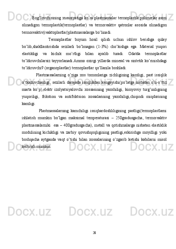                Bog’lovchisining xususiyatiga ko’ra plastmassalar termoplastik polimerlar asosi
olinadigon   termoplastik(termoplastlar)   va   termoreaktiv   qatronlar   asosida   olinadigon
termoreaktiv(reaktoplastlar)plastmassalarga bo’linadi.
                Termoplastlar   buyum   hosil   qilish   uchun   ishlov   berishga   qulay
bo’lib,shakllantirishda   sezilarli   bo’lmagan   (1-3%)   cho’kishga   ega.   Material   yuqori
elastikligi   va   kichik   mo’rtligi   bilan   ajralib   turadi.   Odatda   termoplastlar
to’ldiruvchilarsiz tayyorlanadi.Ammo oxirgi yillarda mineral  va sintetik ko’rinishdagi
to’ldiruvchi9 (organoplastlar) termoplastlar qo’llanila boshladi.
                Plastmassalarning   o’ziga   xos   tomonlariga   zichligining   kamligi,   past   issiqlik
o’tkazuvchanligi,  sezilarli  darajada issiqlikdan  kengayishi(po’latga nisbatan  o’n-o’ttiz
marta   ko’p),elektr   izolyatsiyalovchi   xossasining   yaxshiligi,   kimyoviy   turg’unligning
yuqoriligi,   frikstion   va   antifriktsion   xossalarining   yaxshiligi,chiqindi   miqdorining
kamligi.
                  Plastmassalarning   kamchiligi   issiqbardoshliligining   pastligi(termoplastlarni
ishlatish   mumkin   bo’lgan   maksimal   temperaturasi   –   250gradusgacha,   termoreaktiv
plastmassalarniki    esa – 400gradusgacha),  metall  va qotishmalarga nisbatan elastiklik
modulining   kichikligi   va   zarbiy   qovushqoqligining   pastligi,eskirishga   moyilligi   yoki
boshqacha   aytganda   vaqt   o’tishi   bilan   xossalarining   o’zgarib   ketishi   kabilarni   misol
keltirish mumkin.
28 