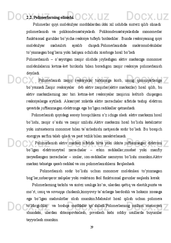 2.2. Polimerlarning olinishi.
         Polimerlar quyi molekulyar moddalardan ikki xil uslubda sinterz qilib olinadi:
polimerlanish   va   polikondensatsiyalash.   Polikondensatsiyalashda   monomerlar
funktsional guruhlar bo’yicha reaksiya tufayli birikadilar.. Bunda reaksiyaning quyi
molekulyar   mahsuloti   ajralib   chiqadi.Polimerlanishda   makromolekulalar
to’yinmagan bog’larni yoki halqani ochilishi xisoboga hosil bo’ladi
Polimerlanish   –   o’sayotgan   zanjir   olishda   joylashgan   aktiv   markazga   monomer
molekulalarini   ketma-ket   birikishi   bilan   boradigon   zanjir   reaksiya   polimerlanish
deyiladi.
          Polimerlanish   zanjir   reaksiyalar   turkumiga   kirib,   uning   qonuniyatlariga
bo’ysunadi.Zanjir   reaksiyalar     deb   aktiv   zanjirlar(aktiv   markazlar)   hosil   qilib,   bu
aktiv   markazlarning   xar   biri   ketma-ket   reaksiyalar   zanjirini   keltirib   chiqargan
reaksiyalarga   aytiladi.   Aksariyat   xolatda   aktiv   zarrachalar   sifatida   tashqi   elektron
qavatida juftlanmagan elektronga ega bo’lgan radikallar qatnashadi.
     Polimerlanish quyidagi asosiy bosqichlarni o’z ichiga oladi: aktiv markazni hosil
bo’lishi,   zanjir   o’sishi   va   zanjir   uzilishi.Aktiv   markazni   hosil   bo’lishi   katalizator
yoki initsiataorni  monomer bilan ta’sirlashishi  natijasida sodir bo’ladi. Bu bosqich
energiya sarfini talab qiladi va past tezlik bilan xarakterlanadi.
          Polimerlanish   aktiv   markaz   sifatida   bitta   yoki   ikkita   juftlanmagan   elektroni
bo’lgan   elektroneytral   zarrachalar   –   erkin   radikallar,musbat   yoki   manfiy
zaryadlangan   zarrachalar   –   ionlar,   ion-radikallar   namoyon   bo’lishi   mumkin.Aktiv
markaz tabiatga qarab radikal va ion polimerlanishlarni farqlashadi.
          Polimerlanish   sodir   bo’lishi   uchun   monomer   molekulasi   to’yinmagan
bog’lar,nobarqaror xalqalar yoki reaktsion faol funktsional guruxlar saqlashi kerak.
      Polimerlarning tarkibi va sintez usuliga ko’ra, ulardan qattiq va elastik,puxta va
mo’rt, issiq va sovuqqa chidamli,kimyoviy ta’sirlarga bardoshli va hokazo xossaga
ega   bo’lgan   mahsulotlar   olish   mumkin.Mahsulot   hosil   qilish   uchun   polimera
to’ldirgichlar     va   boshqa   moddalar   qo’shiladi.Polimerlarning   muhim   xususiyati
shundaki,   ulardan   shtampovkalash,   presslash   kabi   oddiy   usullarda   buyumlar
tayyorlash mumkin.
29 