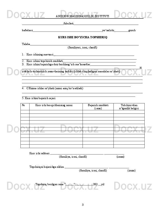 ANDIJON   MASHINASOZLIK   INSTITUTI
                                                              fakulteti                                                                                             
kafedrasi                                                                                              yo‘nalishi                     guruh
KURS   ISHI   BO‘YICHA   TOPSHIRIQ
Talaba                                                                                                                                                       
(familiyasi,   ismi,   sharifi)
1. Kurs   ishining   mavzusi_                                                                                                                
2. Kurs   ishini   topshirish   muddati                                                                                                        
3. Kurs   ishini   bajarishga   doir   boshlang‘ich   ma’lumotlar                                                                   
                                                                                                                                                                   H
isoblash-tushuntirish   yozuvlarining   tarkibi (ishlab   chiqiladigan   masalalar ro‘yhati)
4. CHizma   ishlar   ro‘yhati   (nomi   aniq   ko‘rsatiladi)
5. Kurs   ishini   bajarish   rejasi
№ Kurs   ishi   bosqichlarining   nomi Bajarish   muddati
(sana) Tekshiruvdan
o‘tganlik   belgisi
Kurs   ishi rahbari                                                                                                                  
(familiya,   ismi,   sharifi) (imzo)
Topshiriqni   bajarishga   oldim                                                                                                    
(familiya,   ismi,   sharifi) (imzo)
Topshiriq   berilgan   sana “             ”                         202                  yil
3