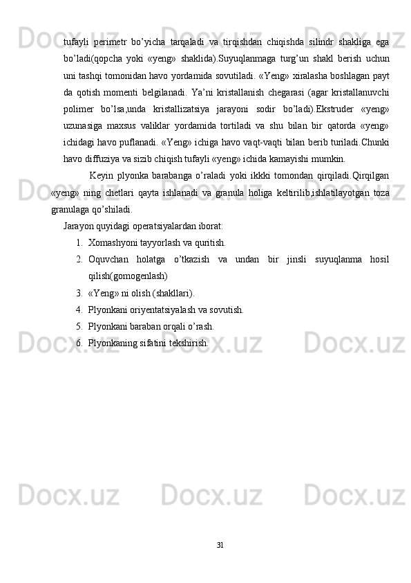 tufayli   perimetr   bo’yicha   tarqaladi   va   tirqishdan   chiqishda   silindr   shakliga   ega
bo’ladi(qopcha   yoki   «yeng»   shaklida).Suyuqlanmaga   turg’un   shakl   berish   uchun
uni tashqi tomonidan havo yordamida sovutiladi. «Yeng» xiralasha boshlagan payt
da   qotish   momenti   belgilanadi.   Ya’ni   kristallanish   chegarasi   (agar   kristallanuvchi
polimer   bo’lsa,unda   kristallizatsiya   jarayoni   sodir   bo’ladi).Ekstruder   «yeng»
uzunasiga   maxsus   valiklar   yordamida   tortiladi   va   shu   bilan   bir   qatorda   «yeng»
ichidagi havo puflanadi. «Yeng» ichiga havo vaqt-vaqti bilan berib turiladi.Chunki
havo diffuziya va sizib chiqish tufayli «yeng» ichida kamayishi mumkin.
                    Keyin   plyonka   barabanga   o’raladi   yoki   ikkki   tomondan   qirqiladi.Qirqilgan
«yeng»   ning   chetlari   qayta   ishlanadi   va   granula   holiga   keltirilib,ishlatilayotgan   toza
granulaga qo’shiladi.
Jarayon quyidagi operatsiyalardan iborat:
1. Xomashyoni tayyorlash va quritish.
2. Oquvchan   holatga   o’tkazish   va   undan   bir   jinsli   suyuqlanma   hosil
qilish(gomogenlash)
3. « Yeng »  ni olish (shakllari).
4. Plyonkani oriyentatsiyalash va sovutish.
5. Plyonkani baraban orqali o’rash.
6. Plyonkaning sifatini tekshirish.
31