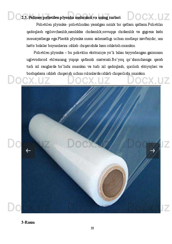2.3. Polimer polietilen plyonka mahsuloti va uning turlari
             Polietilen plyonka-  polietilindan yasalgan nozik bir qatlam qatlami.Polietilin
qadoqlash   egiluvchanlik,namlikka   chidamlik,sovuqqa   chidamlik   va   gigiena   kabi
xususiyatlarga ega.Plastik plyonka inson salomatligi uchun mutlaqo xavfsizdir, uni
hatto bolalar buyumlarini ishlab chiqarishda ham ishlatish mumkin.
       Polietilen plyonka – bu polietilin ekstruziya yo’li bilan tayyorlangan gazsimon
uglevodorod   etilenining   yupqa   qatlamli   materiali.Bo’yoq   qo’shimchasiga   qarab
turli   xil   ranglarda   bo’lishi   mumkin   va   turli   xil   qadoqlash,   qurilish   ehtiyojlari   va
boshqalarni ishlab chiqarish uchun rulonlarda ishlab chiqarilishi mumkin.
3-Rasm
33