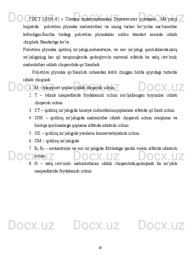       ГОСТ   10354-82   «   Пленка   полиэтиленовая   Технические   условия»     Me’yoriy
hujjatida     polietilen   plyonka   mahsulotlari   va   uning   turlari   bo’yicha   ma’lumotlar
keltirilgan.Barcha   turdagi   polietilen   plyonkalar   ushbu   standart   asosida   ishlab
chiqiladi.Standartga ko’ra:
Polietilen   plyonka   qishloq   xo’jaligi,meliaratsiya,   va   suv   xo’jaligi   qurilishlarida,xalq
xo’jaligining   har   qil   tarqmoqlarida   qadoqlovchi   material   sifatida   ba   xalq   iste’moli
mahsulotlari ishlab chiqarishda qo’llaniladi.
          Polietilen   plyonka   qo’llanilish   sohasidan   kelib   chiqgan   holda   quyidagi   turlarda
ishlab chiqiladi:
1. M – transposrt qoplari ishlab chiqarish uchun
2. T   –   tehnik   maqsadlarda   foydalanish   uchun   mo’ljallangan   buyumlar   ishlab
chiqarish uchun
3. CT – qishloq xo’jaligida himoya inshootlariniqoplamasi sifatida qo’llash uchun
4. CИК   –   qishloq   xo’jaligida   mahsulotlar   ishlab   chiqarish   uchun   issiqhona   va
boshqa qurilmalarga qoplama sifatida ishlatish uchun
5. CK – qishloq xo’jaligida yemlarni konservatsiyalash uchun
6. CM – qishloq xo’jaligida
7. B
1  B
1  – metiaratsiya va suv xo’jaligida filtrlashga qarshi vosita sifatida ishlatish
uchun
8. H   –   xalq   iste’moli   mahsulotlarini   ishlab   chiqarishda,qadoqlash   ba   xo’jalik
maqsadlarida foydalanish uchun
35 