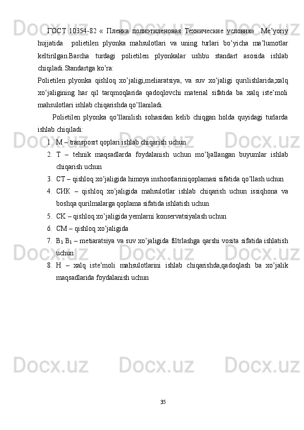 ГОСТ   10354-82   «   Пленка   полиэтиленовая   Технические   условия»     Me’yoriy
hujjatida     polietilen   plyonka   mahsulotlari   va   uning   turlari   bo’yicha   ma’lumotlar
keltirilgan.Barcha   turdagi   polietilen   plyonkalar   ushbu   standart   asosida   ishlab
chiqiladi.Standartga ko’ra:
Polietilen   plyonka   qishloq   xo’jaligi,meliaratsiya,   va   suv   xo’jaligi   qurilishlarida,xalq
xo’jaligining   har   qil   tarqmoqlarida   qadoqlovchi   material   sifatida   ba   xalq   iste’moli
mahsulotlari ishlab chiqarishda qo’llaniladi.
          Polietilen   plyonka   qo’llanilish   sohasidan   kelib   chiqgan   holda   quyidagi   turlarda
ishlab chiqiladi:
1. M – transposrt qoplari ishlab chiqarish uchun
2. T   –   tehnik   maqsadlarda   foydalanish   uchun   mo’ljallangan   buyumlar   ishlab
chiqarish uchun
3. CT – qishloq xo’jaligida himoya inshootlariniqoplamasi sifatida qo’llash uchun
4. CИК   –   qishloq   xo’jaligida   mahsulotlar   ishlab   chiqarish   uchun   issiqhona   va
boshqa qurilmalarga qoplama sifatida ishlatish uchun
5. CK – qishloq xo’jaligida yemlarni konservatsiyalash uchun
6. CM – qishloq xo’jaligida
7. B
1  B
1  – metiaratsiya va suv xo’jaligida filtrlashga qarshi vosita sifatida ishlatish
uchun
8. H   –   xalq   iste’moli   mahsulotlarini   ishlab   chiqarishda,qadoqlash   ba   xo’jalik
maqsadlarida foydalanish uchun
35
