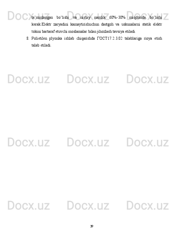 ta’minlangan   bo’lishi   va   nisbiy   namlik   60%-30%   miqdorida   bo’lishi
kerak.Elektr   zaryadini   kamaytirishuchun   dastgoh   va   uskunalarni   statik   elektr
tokini bartaraf etuvchi moslamalar bilan jihozlash tavsiya etiladi.
8. Polietilen   plyonka   ishlab   chiqarishda   ГОСТ17.2.3.02   talablariga   rioya   etish
talab etiladi.
39 