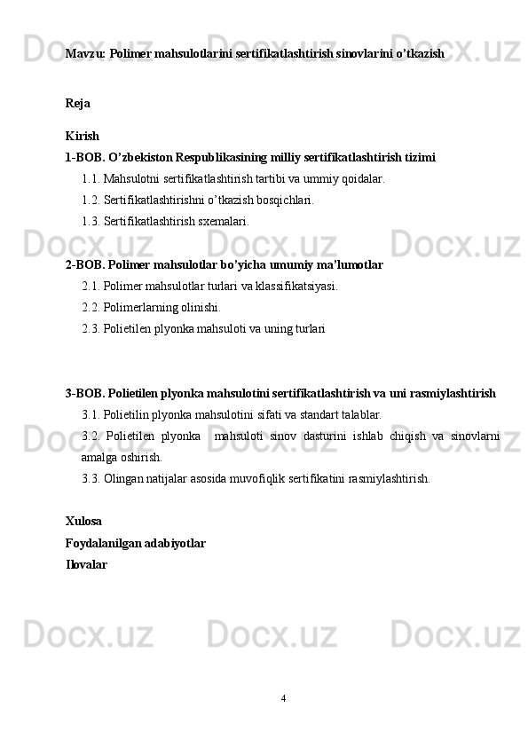 Mavzu:  Polimer mahsulotlarini sertifikatlashtirish sinovlarini o’tkazish
Reja
Kirish
1-BOB. O’zbekiston Respublikasining milliy sertifikatlashtirish tizimi
1.1. Mahsulotni sertifikatlashtirish tartibi va ummiy qoidalar.
1.2. Sertifikatlashtirishni o’tkazish bosqichlari.
1.3. Sertifikatlashtirish sxemalari.
2-BOB. Polimer mahsulotlar bo’yicha umumiy ma’lumotlar
2.1. Polimer mahsulotlar turlari va klassifikatsiyasi.
2.2. Polimerlarning olinishi.
2.3. Polietilen plyonka mahsuloti va uning turlari
3-BOB. Polietilen plyonka mahsulotini sertifikatlashtirish va uni rasmiylashtirish
3.1. Polietilin plyonka mahsulotini sifati va standart talablar.
3.2.   Polietilen   plyonka     mahsuloti   sinov   dasturini   ishlab   chiqish   va   sinovlarni
amalga oshirish. 
3.3. Olingan natijalar asosida muvofiqlik sertifikatini rasmiylashtirish.
Xulosa
Foydalanilgan adabiyotlar
Ilovalar
4