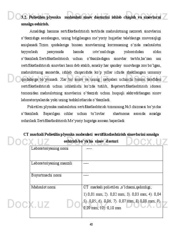 3.2.   Polietilen   plyonka     mahsuloti   sinov   dasturini   ishlab   chiqish   va   sinovlarni
amalga oshirish. 
          Amaldagi   hamma   sertifikatlashtirish   tartibida   mahsulotning   nazorati   sinovlarini
o’tkazishga   asoslangan,   uning   belgilangan   me’yoriy   hujjatlar   talablariga   muvosiqligi
aniqlanadi.Tizim   qoidalariga   binoan   sinovlarning   korxonaning   o’zida   mahsulotni
tayyorlash   jarayonida   hamda   iste’molchiga   yuborishdan   oldin
o’tkaziladi.Sertifikatlashtirish   uchun   o’tkaziladigan   sinovlar   tartibi,ba’zan   uni
sertifikatlashtirish sinovlari ham deb atalib, amaliy har qanday  sinovlarga xos bo’lgan,
mahsulotning   sanoatda,   ishlab   chiqarishda   ko’p   yillar   ichida   shakllangan   umumiy
qoidalarga   bo’ysunadi.   Xar   bir   sinov   va   uning     natijalari   uchinchi   tomon   tarafidan
sertifikatlashtirish   uchun   ishlatilishi   ko’zda   tutilib,   faqatsertifikatlashtirish   idorasi
tomonidan   mahsulotning   sinovlarini   o’tkazish   uchun   huquqli   akkreditlangan   sinov
laboratoriyalarida yoki uning tashkilotlarida o’tkaziladi.
      Polietilen plyonka mahsulotini sertifikatlashtirish tizimining №3 chizmasi bo’yicha
o’tkaziladi.   Bajarilgan   ishlar   uchun   to’lovlar     shartnoma   asosida   amalga
oshiriladi.Sertifikatlashtirish Me’yoriy hujjatga asosan bajariladi
CT markali Polietilin plyonka mahsuloti  sertifikatlashtirish sinovlarini amalga
oshirish bo’yicha  sinov  dasturi
Laboratoriyaning nomi     ----
Laboratoriyaning manzili ----
Buyurtmachi nomi ----
Mahsulot nomi CT  markali polietilen ,o’lchami,qalimligi;
1).0,01 mm; 2). 0,02 mm; 3). 0,03 mm; 4). 0,04
5). 0,05; 6). 0,06; 7). 0,07 mm; 8).0,08 mm; 9).
0,09 mm, 10). 0,10 mm
40 