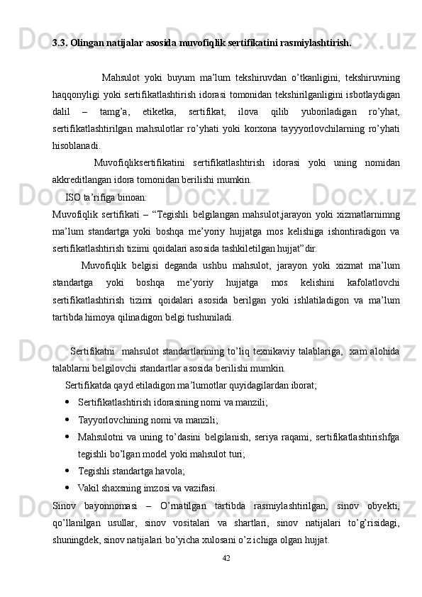 3.3 . Olingan natijalar asosida muvofiqlik sertifikatini rasmiylashtirish.  
                    Mahsulot   yoki   buyum   ma’lum   tekshiruvdan   o’tkanligini,   tekshiruvning
haqqonyligi yoki sertifikatlashtirish idorasi  tomonidan tekshirilganligini isbotlaydigan
dalil   –   tamg’a,   etiketka,   sertifikat,   ilova   qilib   yuboriladigan   ro’yhat,
sertifikatlashtirilgan   mahsulotlar   ro’yhati   yoki   korxona   tayyyorlovchilarning   ro’yhati
hisoblanadi.  
          Muvofiqliksertifikatini   sertifikatlashtirish   idorasi   yoki   uning   nomidan
akkreditlangan idora tomonidan berilishi mumkin.
     ISO ta’rifiga binoan:
Muvofiqlik   sertifikati   –   “Tegishli   belgilangan   mahsulot,jarayon   yoki   xizmatlarnimng
ma’lum   standartga   yoki   boshqa   me’yoriy   hujjatga   mos   kelishiga   ishontiradigon   va
sertifikatlashtirish tizimi qoidalari asosida tashkiletilgan hujjat”dir.
          Muvofiqlik   belgisi   deganda   ushbu   mahsulot,   jarayon   yoki   xizmat   ma’lum
standartga   yoki   boshqa   me’yoriy   hujjatga   mos   kelishini   kafolatlovchi
sertifikatlashtirish   tizimi   qoidalari   asosida   berilgan   yoki   ishlatiladigon   va   ma’lum
tartibda himoya qilinadigon belgi tushuniladi.
          Sertifikatni     mahsulot   standartlarining  to’liq  texnikaviy   talablariga,    xam   alohida
talablarni belgilovchi standartlar asosida berilishi mumkin.
     Sertifikatda qayd etiladigon ma’lumotlar quyidagilardan iborat;
 Sertifikatlashtirish idorasining nomi va manzili;
 Tayyorlovchining nomi va manzili;
 Mahsulotni   va   uning   to’dasini   belgilanish,   seriya   raqami,   sertifikatlashtirishfga
tegishli bo’lgan model yoki mahsulot turi;
 Tegishli standartga havola;
 Vakil shaxsning imzosi va vazifasi.
Sinov   bayonnomasi   –   O’rnatilgan   tartibda   rasmiylashtirilgan,   sinov   obyekti,
qo’llanilgan   usullar,   sinov   vositalari   va   shartlari,   sinov   natijalari   to’g’risidagi,
shuningdek, sinov natijalari bo’yicha xulosani o’z ichiga olgan hujjat.
42
