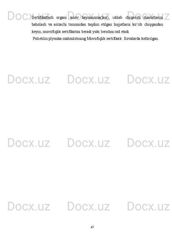 Sertifikatlash   organi   sinov   bayonnoma(lari),   ishlab   chiqarish   sharoitlarini
baholash   va   arizachi   tomonidan   taqdim   etilgan   hujjatlarni   ko‘rib   chiqqandan
keyin, muvofiqlik sertifikatini beradi yoki berishni rad etadi . 
 Polietilin plyonka mahsulotining Muvofiqlik sertifikati  Ilovalarda keltirilgan.
 
47 