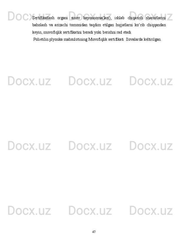 Sertifikatlash   organi   sinov   bayonnoma(lari),   ishlab   chiqarish   sharoitlarini
baholash   va   arizachi   tomonidan   taqdim   etilgan   hujjatlarni   ko‘rib   chiqqandan
keyin, muvofiqlik sertifikatini beradi yoki berishni rad etadi . 
 Polietilin plyonka mahsulotining Muvofiqlik sertifikati  Ilovalarda keltirilgan.
 
47