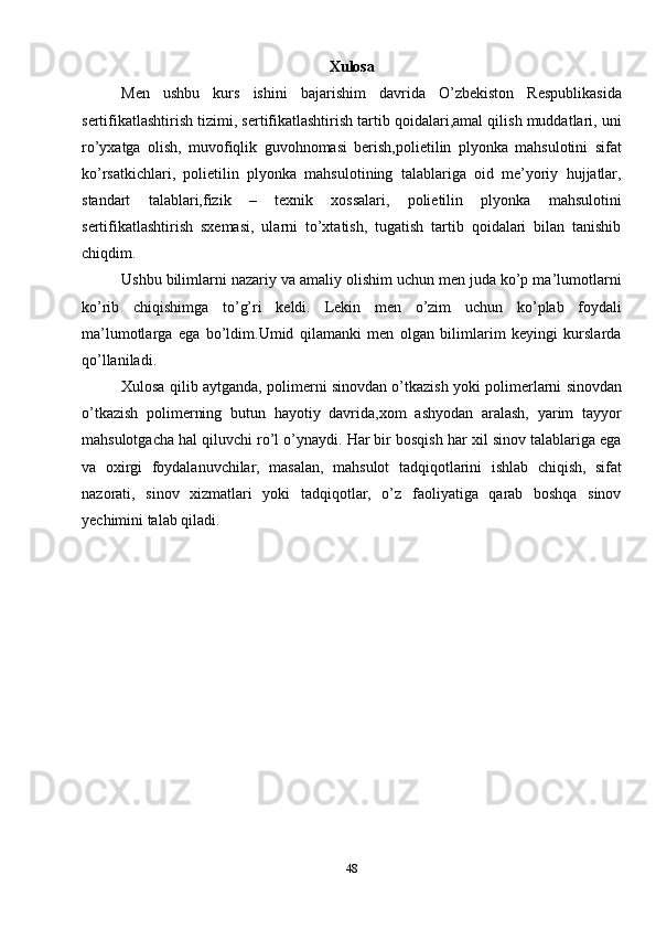 Xulosa
Men   ushbu   kurs   ishini   bajarishim   davrida   O’zbekiston   Respublikasida
sertifikatlashtirish tizimi, sertifikatlashtirish tartib qoidalari,amal qilish muddatlari, uni
ro’yxatga   olish,   muvofiqlik   guvohnomasi   berish,polietilin   plyonka   mahsulotini   sifat
ko’rsatkichlari,   polietilin   plyonka   mahsulotining   talablariga   oid   me’yoriy   hujjatlar,
standart   talablari,fizik   –   texnik   xossalari,   polietilin   plyonka   mahsulotini
sertifikatlashtirish   sxemasi,   ularni   to’xtatish,   tugatish   tartib   qoidalari   bilan   tanishib
chiqdim.
Ushbu bilimlarni nazariy va amaliy olishim uchun men juda ko’p ma’lumotlarni
ko’rib   chiqishimga   to’g’ri   keldi.   Lekin   men   o’zim   uchun   ko’plab   foydali
ma’lumotlarga   ega   bo’ldim.Umid   qilamanki   men   olgan   bilimlarim   keyingi   kurslarda
qo’llaniladi.
Xulosa qilib aytganda, polimerni sinovdan o’tkazish yoki polimerlarni sinovdan
o’tkazish   polimerning   butun   hayotiy   davrida,xom   ashyodan   aralash,   yarim   tayyor
mahsulotgacha hal qiluvchi ro’l o’ynaydi. Har bir bosqish har xil sinov talablariga ega
va   oxirgi   foydalanuvchilar,   masalan,   mahsulot   tadqiqotlarini   ishlab   chiqish,   sifat
nazorati,   sinov   xizmatlari   yoki   tadqiqotlar,   o’z   faoliyatiga   qarab   boshqa   sinov
yechimini talab qiladi. 
      
 
48