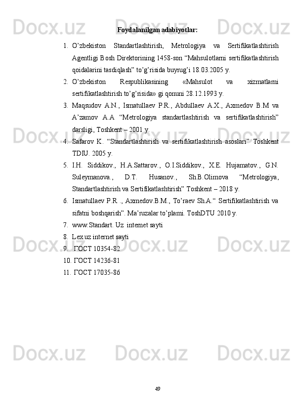 Foydalanilgan adabiyotlar:
1. O’zbekiston   Standartlashtirish,   Metrologiya   va   Sertifikatlashtirish
Agentligi Bosh Direktorining 1458-son “Mahsulotlarni sertifikatlashtirish
qoidalarini tasdiqlash” to’g’risida buyrug’i 18.03.2005 y.
2. O’zbekiston   Respublikasining   « Mahsulot   va   xizmatlarni
sertifikatlashtirish to’g’risida » gi qonuni 28.12.1993 y.
3. Maqsudov   A.N.,   Ismatullaev   P.R.,   Abdullaev   A.X.,   Axmedov   B.M   va
A’zamov   A.A   “Metr ologiya   standartlashtirish   va   sertifikatlashtirish”
darsligi, Toshkent – 2001 y.
4. Safarov   K.   “Standartlashtirish   va   sertifikatlashtirish   asoslari”   Toshkent
TDIU. 2005 y. 
5. I.H.   Siddikov.,   H.A.Sattarov.,   O.I.Siddikov.,   X.E.   Hujamatov.,   G.N.
Suleymanova.,   D.T.   Husanov.,   Sh.B.Olimova   “Metrologiya,
Standartlashtirish va Sertifikatlashtirish” Toshkent – 2018 y.
6. Ismatullaev  P.R  .,  Axmedov.B.M.,  To’raev  Sh.A.“  Sertifikatlashtirish   va
sifatni boshqarish”. Ma’ruzalar to’plami. ToshDTU 2010 y.
7. www.Standart. Uz  internet sayti
8. Lex.uz internet sayti
9.  ГОСТ 10354-82
10.  ГОСТ 14236-81
11.  ГОСТ 17035-86  
49 