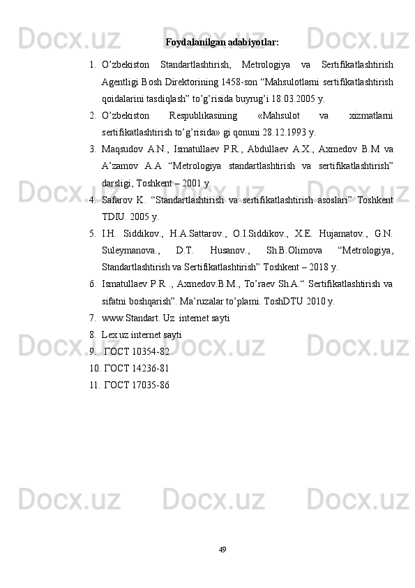 Foydalanilgan adabiyotlar:
1. O’zbekiston   Standartlashtirish,   Metrologiya   va   Sertifikatlashtirish
Agentligi Bosh Direktorining 1458-son “Mahsulotlarni sertifikatlashtirish
qoidalarini tasdiqlash” to’g’risida buyrug’i 18.03.2005 y.
2. O’zbekiston   Respublikasining   « Mahsulot   va   xizmatlarni
sertifikatlashtirish to’g’risida » gi qonuni 28.12.1993 y.
3. Maqsudov   A.N.,   Ismatullaev   P.R.,   Abdullaev   A.X.,   Axmedov   B.M   va
A’zamov   A.A   “Metr ologiya   standartlashtirish   va   sertifikatlashtirish”
darsligi, Toshkent – 2001 y.
4. Safarov   K.   “Standartlashtirish   va   sertifikatlashtirish   asoslari”   Toshkent
TDIU. 2005 y. 
5. I.H.   Siddikov.,   H.A.Sattarov.,   O.I.Siddikov.,   X.E.   Hujamatov.,   G.N.
Suleymanova.,   D.T.   Husanov.,   Sh.B.Olimova   “Metrologiya,
Standartlashtirish va Sertifikatlashtirish” Toshkent – 2018 y.
6. Ismatullaev  P.R  .,  Axmedov.B.M.,  To’raev  Sh.A.“  Sertifikatlashtirish   va
sifatni boshqarish”. Ma’ruzalar to’plami. ToshDTU 2010 y.
7. www.Standart. Uz  internet sayti
8. Lex.uz internet sayti
9.  ГОСТ 10354-82
10.  ГОСТ 14236-81
11.  ГОСТ 17035-86  
49