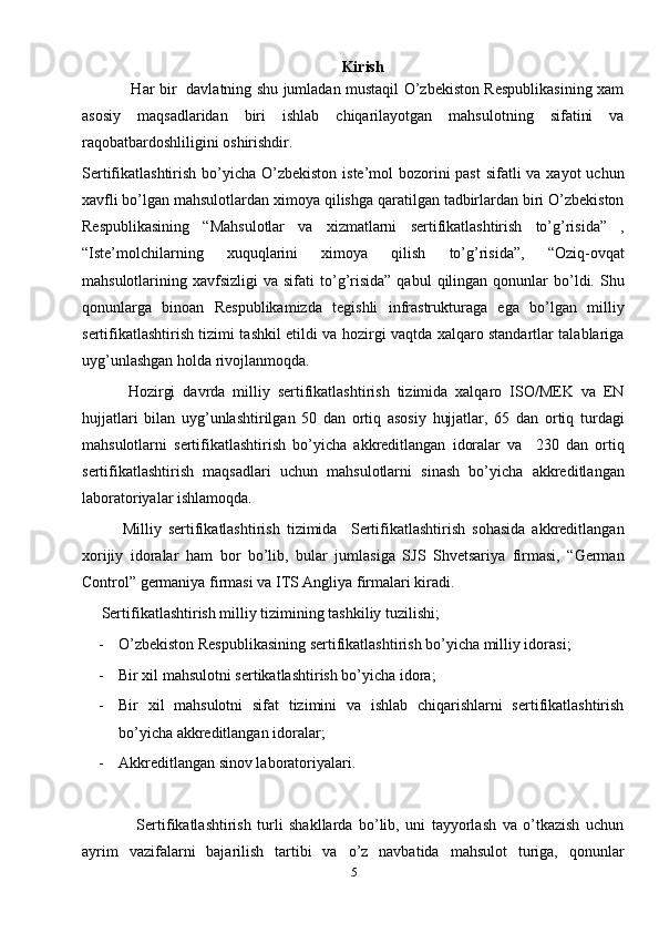                                                                     Kirish
                   Har bir   davlatning shu jumladan mustaqil O’zbekiston Respublikasining xam
asosiy   maqsadlaridan   biri   ishlab   chiqarilayotgan   mahsulotning   sifatini   va
raqobatbardoshliligini oshirishdir.
Sertifikatlashtirish bo’yicha O’zbekiston iste’mol bozorini past  sifatli  va xayot uchun
xavfli bo’lgan mahsulotlardan ximoya qilishga qaratilgan tadbirlardan biri O’zbekiston
Respublikasining   “Mahsulotlar   va   xizmatlarni   sertifikatlashtirish   to’g’risida”   ,
“Iste’molchilarning   xuquqlarini   ximoya   qilish   to’g’risida”,   “Oziq-ovqat
mahsulotlarining  xavfsizligi   va  sifati   to’g’risida”  qabul  qilingan  qonunlar   bo’ldi.  Shu
qonunlarga   binoan   Respublikamizda   tegishli   infrastrukturaga   ega   bo’lgan   milliy
sertifikatlashtirish tizimi tashkil etildi va hozirgi vaqtda xalqaro standartlar talablariga
uyg’unlashgan holda rivojlanmoqda. 
            Hozirgi   davrda   milliy   sertifikatlashtirish   tizimida   xalqaro   ISO/MEK   va   EN
hujjatlari   bilan   uyg’unlashtirilgan   50   dan   ortiq   asosiy   hujjatlar,   65   dan   ortiq   turdagi
mahsulotlarni   sertifikatlashtirish   bo’yicha   akkreditlangan   idoralar   va     230   dan   ortiq
sertifikatlashtirish   maqsadlari   uchun   mahsulotlarni   sinash   bo’yicha   akkreditlangan
laboratoriyalar ishlamoqda. 
            Milliy   sertifikatlashtirish   tizimida     Sertifikatlashtirish   sohasida   akkreditlangan
xorijiy   idoralar   ham   bor   bo’lib,   bular   jumlasiga   SJS   Shvetsariya   firmasi,   “German
Control” germaniya firmasi va ITS Angliya firmalari kiradi. 
     Sertifikatlashtirish milliy tizimining tashkiliy tuzilishi;
- O’zbekiston Respublikasining sertifikatlashtirish bo’yicha milliy idorasi;
- Bir xil mahsulotni sertikatlashtirish bo’yicha idora;
- Bir   xil   mahsulotni   sifat   tizimini   va   ishlab   chiqarishlarni   sertifikatlashtirish
bo’yicha akkreditlangan idoralar;
- Akkreditlangan sinov laboratoriyalari. 
                  Sertifikatlashtirish   turli   shakllarda   bo’lib,   uni   tayyorlash   va   o’tkazish   uchun
ayrim   vazifalarni   bajarilish   tartibi   va   o’z   navbatida   mahsulot   turiga,   qonunlar
5 