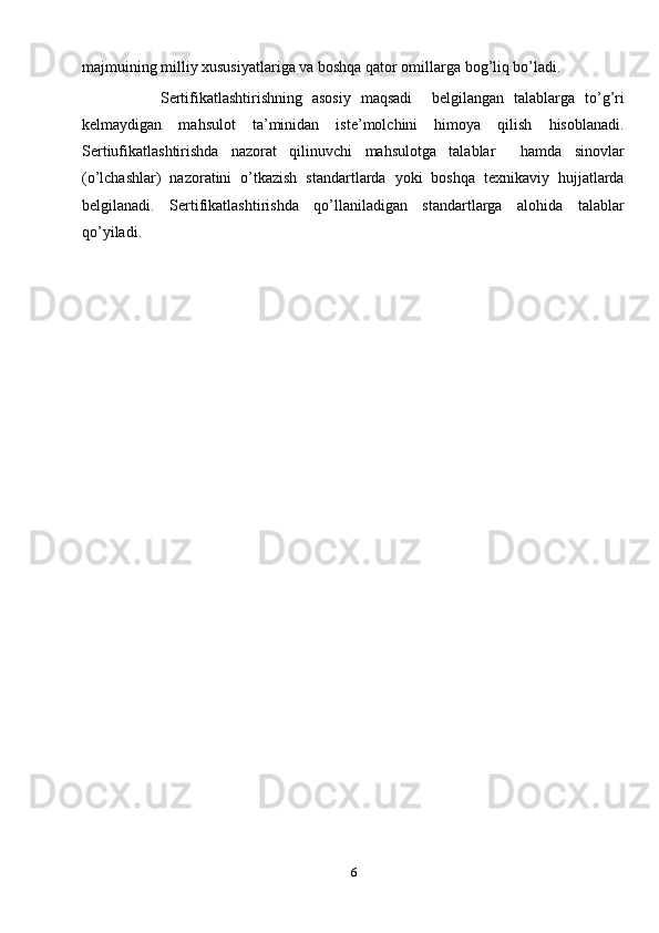 majmuining milliy xususiyatlariga va boshqa qator omillarga bog’liq bo’ladi. 
                Sertifikatlashtirishning   asosiy   maqsadi     belgilangan   talablarga   to’g’ri
kelmaydigan   mahsulot   ta’minidan   iste’molchini   himoya   qilish   hisoblanadi.
Sertiufikatlashtirishda   nazorat   qilinuvchi   mahsulotga   talablar     hamda   sinovlar
(o’lchashlar)   nazoratini   o’tkazish   standartlarda   yoki   boshqa   texnikaviy   hujjatlarda
belgilanadi.   Sertifikatlashtirishda   qo’llaniladigan   standartlarga   alohida   talablar
qo’yiladi.
      
6 