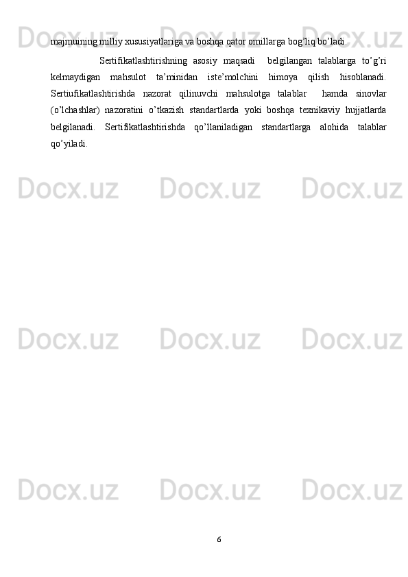 majmuining milliy xususiyatlariga va boshqa qator omillarga bog’liq bo’ladi. 
                Sertifikatlashtirishning   asosiy   maqsadi     belgilangan   talablarga   to’g’ri
kelmaydigan   mahsulot   ta’minidan   iste’molchini   himoya   qilish   hisoblanadi.
Sertiufikatlashtirishda   nazorat   qilinuvchi   mahsulotga   talablar     hamda   sinovlar
(o’lchashlar)   nazoratini   o’tkazish   standartlarda   yoki   boshqa   texnikaviy   hujjatlarda
belgilanadi.   Sertifikatlashtirishda   qo’llaniladigan   standartlarga   alohida   talablar
qo’yiladi.
      
6