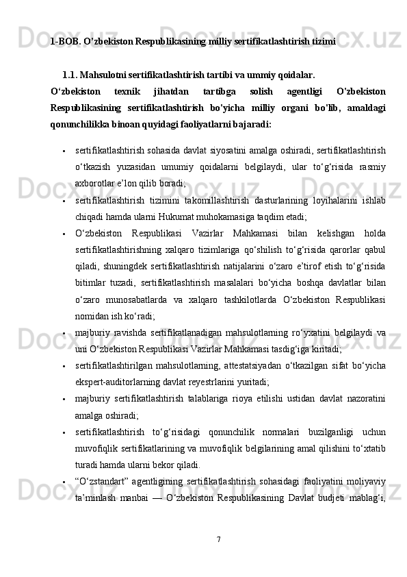 1-BOB. O’zbekiston Respublikasining milliy sertifikatlashtirish tizimi
1.1. Mahsulotni sertifikatlashtirish tartibi va ummiy qoidalar.
O‘zbekiston   texnik   jihatdan   tartibga   solish   agentligi   O'zbekiston
Respublikasining   sertifikatlashtirish   bo'yicha   milliy   organi   bo'lib,   amaldagi
qonunchilikka binoan quyidagi faoliyatlarni bajaradi:
 sertifikatlashtirish sohasida davlat siyosatini amalga oshiradi, sertifikatlashtirish
o‘tkazish   yuzasidan   umumiy   qoidalarni   belgilaydi,   ular   to‘g‘risida   rasmiy
axborotlar e’lon qilib boradi;
 sertifikatlashtirish   tizimini   takomillashtirish   dasturlarining   loyihalarini   ishlab
chiqadi hamda ularni Hukumat muhokamasiga taqdim etadi;
 O‘zbekiston   Respublikasi   Vazirlar   Mahkamasi   bilan   kelishgan   holda
sertifikatlashtirishning   xalqaro   tizimlariga   qo‘shilish   to‘g‘risida   qarorlar   qabul
qiladi,   shuningdek   sertifikatlashtirish   natijalarini   o‘zaro   e’tirof   etish   to‘g‘risida
bitimlar   tuzadi,   sertifikatlashtirish   masalalari   bo‘yicha   boshqa   davlatlar   bilan
o‘zaro   munosabatlarda   va   xalqaro   tashkilotlarda   O‘zbekiston   Respublikasi
nomidan ish ko‘radi;
 majburiy   ravishda   sertifikatlanadigan   mahsulotlarning   ro‘yxatini   belgilaydi   va
uni O‘zbekiston Respublikasi Vazirlar Mahkamasi tasdig‘iga kiritadi;
 sertifikatlashtirilgan   mahsulotlarning,   attestatsiyadan   o‘tkazilgan   sifat   bo‘yicha
ekspert-auditorlarning davlat reyestrlarini yuritadi;
 majburiy   sertifikatlashtirish   talablariga   rioya   etilishi   ustidan   davlat   nazoratini
amalga oshiradi;
 sertifikatlashtirish   to‘g‘risidagi   qonunchilik   normalari   buzilganligi   uchun
muvofiqlik sertifikatlarining va muvofiqlik belgilarining amal qilishini to‘xtatib
turadi hamda ularni bekor qiladi.
 “O‘zstandart”   agentligining   sertifikatlashtirish   sohasidagi   faoliyatini   moliyaviy
ta’minlash   manbai   —   O‘zbekiston   Respublikasining   Davlat   budjeti   mablag‘i,
7
