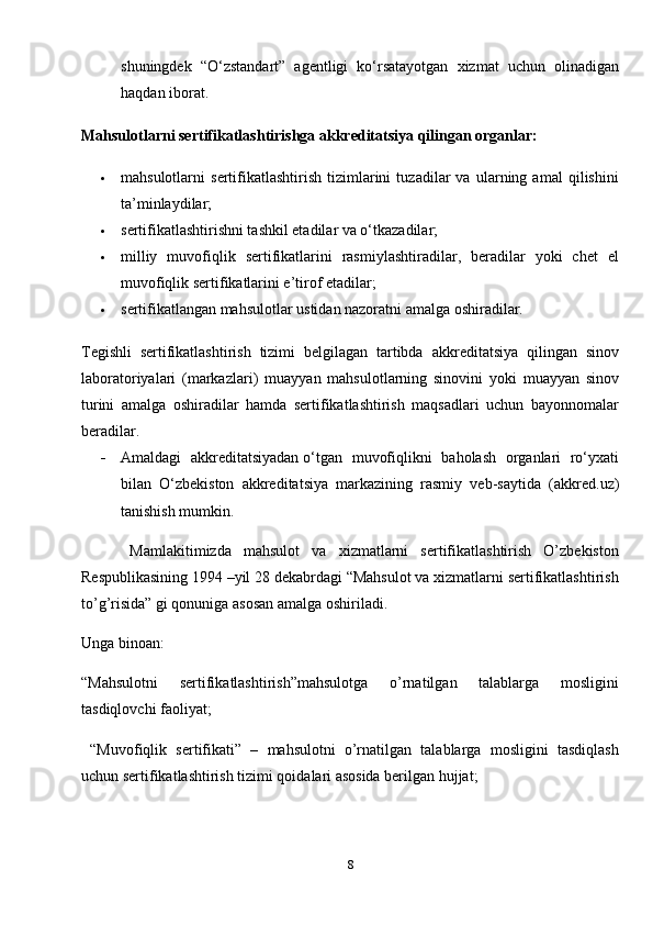 shuningdek   “O‘zstandart”   agentligi   ko‘rsatayotgan   xizmat   uchun   olinadigan
haqdan iborat.
Mahsulotlarni sertifikatlashtirishga akkreditatsiya qilingan organlar:
 mahsulotlarni   sertifikatlashtirish   tizimlarini   tuzadilar   va   ularning   amal   qilishini
ta’minlaydilar;
 sertifikatlashtirishni tashkil etadilar va o‘tkazadilar;
 milliy   muvofiqlik   sertifikatlarini   rasmiylashtiradilar,   beradilar   yoki   chet   el
muvofiqlik sertifikatlarini e’tirof etadilar;
 sertifikatlangan mahsulotlar ustidan nazoratni amalga oshiradilar.
Tegishli   sertifikatlashtirish   tizimi   belgilagan   tartibda   akkreditatsiya   qilingan   sinov
laboratoriyalari   (markazlari)   muayyan   mahsulotlarning   sinovini   yoki   muayyan   sinov
turini   amalga   oshiradilar   hamda   sertifikatlashtirish   maqsadlari   uchun   bayonnomalar
beradilar.
 Amaldagi   akkreditatsiyadan   o‘tgan   muvofiqlikni   baholash   organlari   ro‘yxati
bilan   O‘zbekiston   akkreditatsiya   markazining   rasmiy   veb-saytida   ( akkred.uz )
tanishish mumkin.
        Mamlakitimizda   mahsulot   va   xizmatlarni   sertifikatlashtirish   O’zbekiston
Respublikasining 1994 –yil 28 dekabrdagi “Mahsulot va xizmatlarni sertifikatlashtirish
to’g’risida” gi qonuniga asosan amalga oshiriladi. 
Unga binoan:
“Mahsulotni   sertifikatlashtirish”mahsulotga   o’rnatilgan   talablarga   mosligini
tasdiqlovchi faoliyat;
  “Muvofiqlik   sertifikati”   –   mahsulotni   o’rnatilgan   talablarga   mosligini   tasdiqlash
uchun sertifikatlashtirish tizimi qoidalari asosida berilgan hujjat;
8