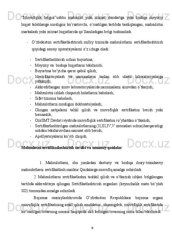 “Muvofiqlik   belgisi”ushbu   mahsulot   yoki   xizmat   standartga   yoki   boshqa   meyoriy
hujjat talablariga mosligini ko’rsatuvchi, o’rnatilgan tartibda tasdiqlangan, mahsulotni
markalash yoki xizmat hujjatlarida qo’llaniladigan belgi tushuniladi.
- O’zbekiston   sertifikatlashtirish   milliy   tizimida   mahsulotlarni   sertifikatlashtirish
quyidagi asosiy operatsiyalarni o’z ichiga oladi:
- Sertifikatlashtirish uchun buyurtma;
- Meyoriy va  boshqa hujjatlarni tekshirish;
- Buyurtma bo’yicha qaror qabul qilish;
- Identifikatsiyalash   va   namunalarni   tanlan   olib   ularni   laboratoriyalarga
yetkazish;
- Akkreditlangan sinov laboratoriyalarida namunalarni sinovdan o’tkazish;
- Mahsulotni ishlab chiqarish holatlarini baholash;
- Sifat tizimini baholash;
- Mahsulotlarni mosligini dekloratsiyalash;
- Olingan   natijalarni   tahlil   qilish   va   muvofiqlik   sertifikatini   berish   yoki
bermaslik;
- OzsSMT Davlat reystrida muvofiqlik sertifikatini ro’yhatdan o’tkazish;
- Sertifikatlashtirilgan mahsulotlarning (II,III,IV,V sxemalari uchun)barqarorligi
ustidan tekshiruvchan nazorat olib berish;
- Apellyatsiyalarni ko’rib chiqish.
Mahsulotni sertifikatlashtirish tartibi va umumiy qoidalar
    1.   Mahsulotlarni,   shu   jumladan   dasturiy   va   boshqa   ilmiy-texnikaviy
mahsulotlarni sertifikatlash mazkur Qoidalarga muvofiq amalga oshiriladi.
2.   Mahsulotlarni   sertifikatlashni   tashkil   qilish   va   o‘tkazish   ishlari   belgilangan
tartibda   akkreditsiya   qilingan   S ertifikatlashtirish   organlari   (keyinchalik   matn   bo‘ylab
SO) tomonidan amalga oshiriladi.
Bojxona   rasmiylashtiruvida   O‘zbekiston   Respublikasi   bojxona   organi
muvofiqlik sertifikatining amal qilish muddatini, shuningdek, muvofiqlik sertifikatida
ko‘rsatilgan tovarning nomini haqiqatda olib kelingan tovarning nomi bilan tekshiradi.
9