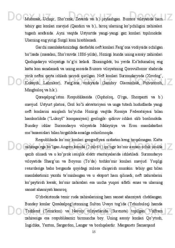 15Muborak,   Uchqir,   Sho’rxok,   Zevardi   va   b.)   joylashgan.   Buxoro   viloyatida   ham
tabiiy   gaz   konlari   mavjud   (Qandim   va   b.),   biroq   ularning   ko’pchiligini   zahiralari
tugash   arafasida.   Ayni   vaqtda   Ustyurtda   yangi-yangi   gaz   konlari   topilmokda.
Ularning eng yirigi Surgil   koni   hisoblanadi.
Garchi mamlakatimizdagi dastlabki neft konlari Farg’ona vodiysida ochilgan
bo’lsada (masalan, Sho’rsuvda 1886-yilda), Hozirgi kunda uning asosiy zahiralari
Qashqadaryo   viloyatiga   to’g’ri   keladi.   Shuningdek,   bu   yerda   Ko’kdumaloq   eng
katta   kon sanalanadi va uning asosida Buxoro viloyatining Qorovulbozor shahrida
yirik   neftni   qayta   ishlash   zavodi   qurilgan.   Neft   konlari   Surxondaryoda   (Xovdog’,
Kokaydi,   Lalmikor),   Farg’ona   vodiysida   (Janubiy   Olamushuk,   Polvontosh,
Mingbuloq   va   h.k.).
Qoraqalpog’iston   Respublikasida   (Oqsholoq,   O’rga,   Shoxpaxti   va   b.)
mavjud.   Ustyurt   platosi,   Orol   ko’li   akvatoriyasi   va   unga   tutash   hududlarda   yangi
neft   konlarini   aniqlash   bo’yicha   Hozirgi   vaqtda   Rossiya   Federatsiyasi   bilan
hamkorlikda   (“Lukoyl”   kompaniyasi)   geologik-   qidiruv   ishlari   olib   borilmokda.
Bunday   ishlar   Surxondaryo   viloyatida   Malayziya   va   Eron   mamlakatlari
mo’taxassislari   bilan   birgalikda   amalga oshirilmoqda.
Respublikada ko’mir konlari geografiyasi nisbatan keng tarqalmagan. Katta
zahiraga ega bo’lgan Angren konida (2 mlrd t.) qo’ngir ko’mir asosan ochik usulda
qazib   olinadi   va   u   ko’prok   issiqlik   elektr   stantsiyalarida   ishlatiladi.   Surxondaryo
viloyatida   Sharg’un   va   Boysun   (To’da)   toshko’mir   konlari   mavjud.   Yoqilgi
resurslariga   baho   berganda   quyidagi   xulosa   chiqarish   mumkin:   tabiiy   gaz   bilan
mamlakatimiz   yaxshi   ta’minlangan   va   u   eksport   ham   qilinadi;   neft   zahiralarini
ko’paytirish   kerak;   ko’mir   zahiralari   esa   uncha   yuqori   sifatli   emas   va   ularning
sanoat   ahamiyati kamroq.
O’zbekistonda   temir   ruda   zahiralarining   ham   sanoat   ahamiyati   cheklangan.
Bunday   konlar   Qorakalpog’istonning   Sulton   Uvays   tog’ida   (Tebinbuloq)   hamda
Toshkent   (Temirkon)   va   Navoiy   viloyatlarida   (Surenota)   topilgan.   Volfram
zahirasiga   esa   respublikamiz   birmuncha   boy.   Uning   asosiy   konlari   Qo’ytosh,
Ingichka,   Yaxton,   Sargardon,   Langar   va   boshqalardir.   Marganets   Samarqand 