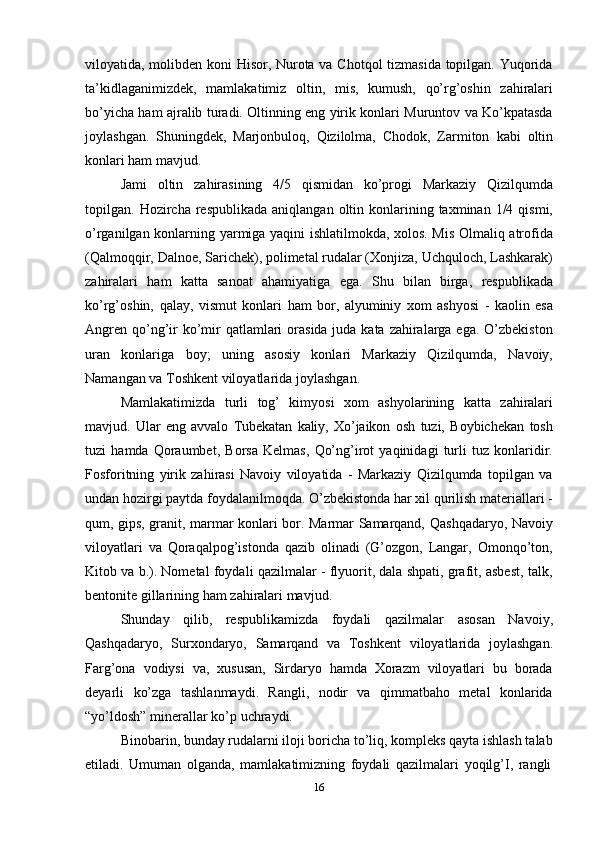 16viloyatida, molibden koni Hisor, Nurota va Chotqol tizmasida topilgan. Yuqorida
ta’kidlaganimizdek,   mamlakatimiz   oltin,   mis,   kumush,   qo’rg’oshin   zahiralari
bo’yicha ham ajralib turadi. Oltinning eng yirik konlari Muruntov va Ko’kpatasda
joylashgan.   Shuningdek,   Marjonbuloq,   Qizilolma,   Chodok,   Zarmiton   kabi   oltin
konlari ham   mavjud.
Jami   oltin   zahirasining   4/5   qismidan   ko’progi   Markaziy   Qizilqumda
topilgan.   Hozircha   respublikada   aniqlangan   oltin   konlarining   taxminan   1/4   qismi,
o’rganilgan   konlarning yarmiga yaqini ishlatilmokda, xolos. Mis Olmaliq atrofida
(Qalmoqqir,   Dalnoe, Sarichek), polimetal rudalar (Xonjiza, Uchquloch, Lashkarak)
zahiralari   ham   katta   sanoat   ahamiyatiga   ega.   Shu   bilan   birga,   respublikada
ko’rg’oshin,   qalay,   vismut   konlari   ham   bor,   alyuminiy   xom   ashyosi   -   kaolin   esa
Angren   qo’ng’ir   ko’mir   qatlamlari  orasida juda kata zahiralarga ega. O’zbekiston
uran   konlariga   boy;   uning   asosiy   konlari   Markaziy   Qizilqumda,   Navoiy,
Namangan va Toshkent viloyatlarida   joylashgan.
Mamlakatimizda   turli   tog’   kimyosi   xom   ashyolarining   katta   zahiralari
mavjud.   Ular   eng   avvalo   Tubekatan   kaliy,   Xo’jaikon   osh   tuzi,   Boybichekan   tosh
tuzi   hamda   Qoraumbet,   Borsa   Kelmas,   Qo’ng’irot   yaqinidagi   turli   tuz   konlaridir.
Fosforitning   yirik   zahirasi   Navoiy   viloyatida   -   Markaziy   Qizilqumda   topilgan   va
undan hozirgi paytda foydalanilmoqda. O’zbekistonda har xil qurilish materiallari -
qum, gips, granit, marmar konlari bor. Marmar Samarqand,   Qashqadaryo, Navoiy
viloyatlari   va   Qoraqalpog’istonda   qazib   olinadi   (G’ozgon,   Langar,   Omonqo’ton,
Kitob va b.). Nometal foydali qazilmalar - flyuorit, dala shpati, grafit, asbest, talk,
bentonite   gillarining   ham   zahiralari mavjud.
Shunday   qilib,   respublikamizda   foydali   qazilmalar   asosan   Navoiy,
Qashqadaryo,   Surxondaryo,   Samarqand   va   Toshkent   viloyatlarida   joylashgan.
Farg’ona   vodiysi   va,   xususan,   Sirdaryo   hamda   Xorazm   viloyatlari   bu   borada
deyarli   ko’zga   tashlanmaydi.   Rangli,   nodir   va   qimmatbaho   metal   konlarida
“yo’ldosh”   minerallar   ko’p   uchraydi.
Binobarin, bunday rudalarni iloji boricha to’liq, kompleks qayta ishlash talab
etiladi.   Umuman   olganda,   mamlakatimizning   foydali   qazilmalari   yoqilg’I,   rangli 
