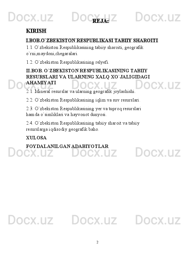2REJA:
KIRISH
I.BOB.O`ZBEKISTON   RESPUBLIKASI   TABIIY   SHAROITI
1.1. O`zbekiston Respublikasining tabiiy sharoiti, geografik
o`rni,maydoni,chegaralari.
1.2. O`zbekiston   Respublikasining   relyefi.
II.BOB. O`ZBEKISTON RESPUBLIKASINING TABIIY  
RESURSLARI   VA   ULARNING   XALQ   XO`JALIGIDAGI
AHAMIYATI
2.1. Mineral   resurslar   va   ularning   geografik joylashishi.
2.2. O`zbekiston   Respublikasining   iqlim   va   suv   resurslari.
2.3. O`zbekiston   Respublikasining   yer   va   tuproq   resurslari  
hamda   o`simliklari va   hayvonot   dunyosi.
2.4. O`zbekiston   Respublikasining   tabiiy   sharoit   va   tabiiy  
resurslarga   iqdisodiy   geografik baho.
XULOSA
FOYDALANILGAN   ADABIYOTLAR