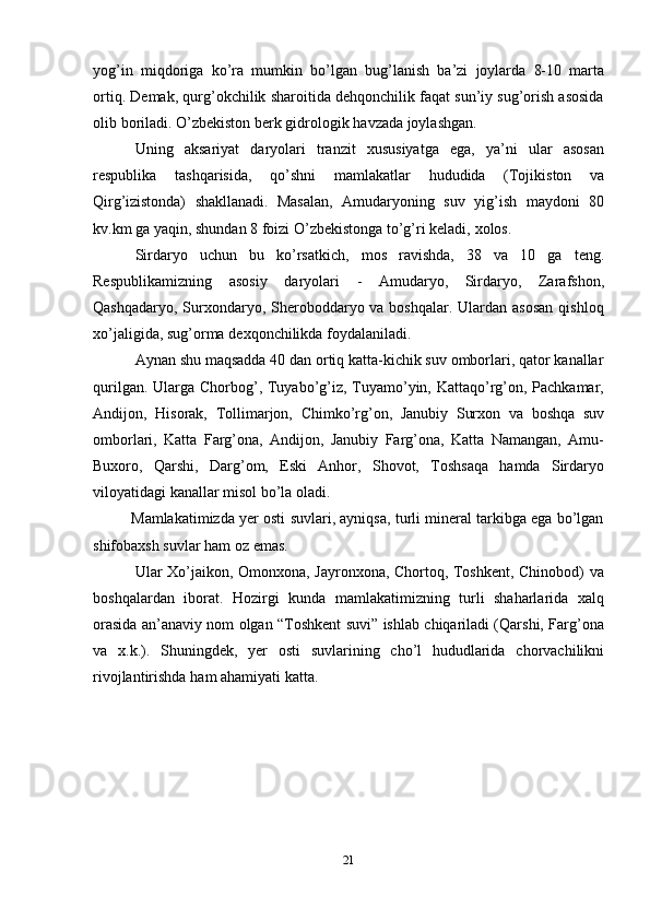 21yog’in   miqdoriga   ko’ra   mumkin   bo’lgan   bug’lanish   ba’zi   joylarda   8-10   marta
ortiq.   Demak, qurg’okchilik sharoitida dehqonchilik faqat sun’iy sug’orish asosida
olib   boriladi.   O’zbekiston   berk gidrologik   havzada   joylashgan.
Uning   aksariyat   daryolari   tranzit   xususiyatga   ega,   ya’ni   ular   asosan
respublika   tashqarisida,   qo’shni   mamlakatlar   hududida   (Tojikiston   va
Qirg’izistonda)   shakllanadi.   Masalan,   Amudaryoning   suv   yig’ish   maydoni   80
kv.km   ga   yaqin,   shundan   8 foizi   O’zbekistonga   to’g’ri keladi,   xolos.
Sirdaryo   uchun   bu   ko’rsatkich,   mos   ravishda,   38   va   10   ga   teng.
Respublikamizning   asosiy   daryolari   -   Amudaryo,   Sirdaryo,   Zarafshon,
Qashqadaryo, Surxondaryo, Sheroboddaryo va boshqalar. Ulardan asosan  qishloq
xo’jaligida,   sug’orma   dexqonchilikda   foydalaniladi.
Aynan shu maqsadda 40 dan ortiq katta-kichik suv omborlari, qator kanallar
qurilgan. Ularga Chorbog’, Tuyabo’g’iz, Tuyamo’yin, Kattaqo’rg’on, Pachkamar,
Andijon,   Hisorak,   Tollimarjon,   Chimko’rg’on,   Janubiy   Surxon   va   boshqa   suv
omborlari,   Katta   Farg’ona,   Andijon,   Janubiy   Farg’ona,   Katta   Namangan,   Amu-
Buxoro,   Qarshi,   Darg’om,   Eski   Anhor,   Shovot,   Toshsaqa   hamda   Sirdaryo
viloyatidagi kanallar misol   bo’la   oladi.
Mamlakatimizda yer osti suvlari, ayniqsa, turli mineral tarkibga ega bo’lgan
shifobaxsh   suvlar   ham   oz   emas.
Ular Xo’jaikon, Omonxona, Jayronxona, Chortoq, Toshkent, Chinobod) va
boshqalardan   iborat.   Hozirgi   kunda   mamlakatimizning   turli   shaharlarida   xalq
orasida an’anaviy nom olgan “Toshkent suvi” ishlab chiqariladi (Qarshi, Farg’ona
va   x.k.).   Shuningdek,   yer   osti   suvlarining   cho’l   hududlarida   chorvachilikni
rivojlantirishda   ham   ahamiyati   katta. 