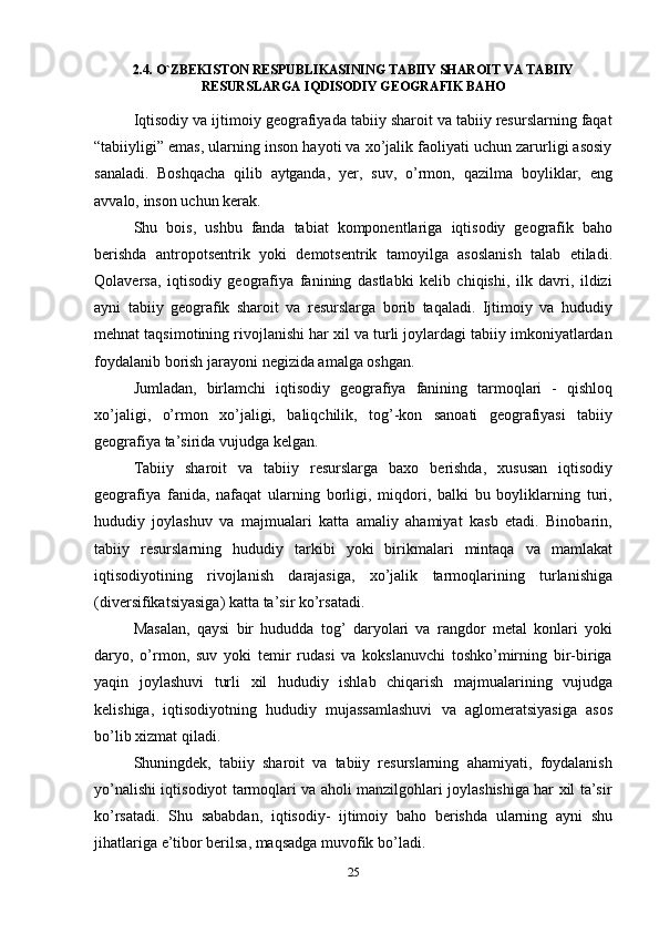 252.4. O`ZBEKISTON RESPUBLIKASINING TABIIY SHAROIT VA TABIIY
RESURSLARGA   IQDISODIY GEOGRAFIK BAHO
Iqtisodiy va ijtimoiy geografiyada tabiiy sharoit va tabiiy resurslarning faqat
“tabiiyligi” emas, ularning inson hayoti va xo’jalik faoliyati uchun zarurligi asosiy
sanaladi.   Boshqacha   qilib   aytganda,   yer,   suv,   o’rmon,   qazilma   boyliklar,   eng
avvalo,   inson   uchun   kerak.
Shu   bois,   ushbu   fanda   tabiat   komponentlariga   iqtisodiy   geografik   baho
berishda   antropotsentrik   yoki   demotsentrik   tamoyilga   asoslanish   talab   etiladi.
Qolaversa,   iqtisodiy   geografiya   fanining   dastlabki   kelib   chiqishi,   ilk   davri,   ildizi
ayni   tabiiy   geografik   sharoit   va   resurslarga   borib   taqaladi.   Ijtimoiy   va   hududiy
mehnat taqsimotining rivojlanishi har xil va turli joylardagi tabiiy imkoniyatlardan
foydalanib   borish   jarayoni negizida amalga oshgan.
Jumladan,   birlamchi   iqtisodiy   geografiya   fanining   tarmoqlari   -   qishloq
xo’jaligi,   o’rmon   xo’jaligi,   baliqchilik,   tog’-kon   sanoati   geografiyasi   tabiiy
geografiya   ta’sirida vujudga   kelgan.
Tabiiy   sharoit   va   tabiiy   resurslarga   baxo   berishda,   xususan   iqtisodiy
geografiya   fanida,   nafaqat   ularning   borligi,   miqdori,   balki   bu   boyliklarning   turi,
hududiy   joylashuv   va   majmualari   katta   amaliy   ahamiyat   kasb   etadi.   Binobarin,
tabiiy   resurslarning   hududiy   tarkibi   yoki   birikmalari   mintaqa   va   mamlakat
iqtisodiyotining   rivojlanish   darajasiga,   xo’jalik   tarmoqlarining   turlanishiga
(diversifikatsiyasiga)   katta   ta’sir   ko’rsatadi.
Masalan,   qaysi   bir   hududda   tog’   daryolari   va   rangdor   metal   konlari   yoki
daryo,   o’rmon,   suv   yoki   temir   rudasi   va   kokslanuvchi   toshko’mirning   bir-biriga
yaqin   joylashuvi   turli   xil   hududiy   ishlab   chiqarish   majmualarining   vujudga
kelishiga,   iqtisodiyotning   hududiy   mujassamlashuvi   va   aglomeratsiyasiga   asos
bo’lib   xizmat   qiladi.
Shuningdek,   tabiiy   sharoit   va   tabiiy   resurslarning   ahamiyati,   foydalanish
yo’nalishi iqtisodiyot tarmoqlari va aholi manzilgohlari joylashishiga har xil ta’sir
ko’rsatadi.   Shu   sababdan,   iqtisodiy-   ijtimoiy   baho   berishda   ularning   ayni   shu
jihatlariga   e’tibor berilsa,   maqsadga muvofik   bo’ladi. 