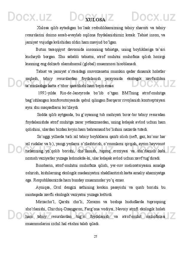 27XULOSA
Xulosa   qilib   aytadigan   bo`lsak   resbublikamizning   tabiiy   sharoiti   va   tabiiy
resurslarini   doimo   asrab-avaylab   oqilona   foydalanishimiz   kerak.   Tabiat   inson,   va
jamiyat vujudga   kelishidan   oldin ham   mavjud   bo’lgan.
Butun   taraqqiyot   davomida   insonning   tabiatga,   uning   boyliklariga   ta’siri
kuchayib   borgan.   Shu   sababli   tabiatni,   atrof   muhitni   muhofaza   qilish   hozirgi
kunning eng dolzarb   olamshumul (global)   muammosi hisoblanadi.
Tabiat   va   jamiyat   o’rtasidagi   muvozanatni   mumkin   qadar   dinamik   holatlar
saqlash,   tabiiy   resurslardan   foydalanish   jarayonida   ekologik   xavfsizlikni
ta’minlashga   katta e’tibor   qaratilishi   ham   bejiz   emas.
1992-yilda   Rio-de-Janeyroda   bo’lib   o’tgan   BMTning   atrof-muhitga
bag’ishlangan konferentsiyasida qabul qilingan Barqaror rivojlanish kontseptsiyasi
ayni shu maqsadlarni   ko’zlaydi.
Sodda qilib aytganda, bu g’oyaning tub mohiyati  biror-bir tabiiy resursdan
foydalanishda   atrof  muhitga  zarar  yetkazmasdan,   uning kelajak  avlod  uchun ham
qolishini,   ulardan   bizdan keyin   ham   bahramand bo’lishini   nazarda   tutadi.
So’nggi yillarda turli xil tabiiy boyliklarni qazib olish (neft, gaz, ko’mir har
xil rudalar va b.), yangi yerlarni o’zlashtirish, o’rmonlarni qirqish, ayrim hayvonot
turlarining   yo’qolib   borishi,   cho’llanish,   tuproq   eroziyasi   va   sho’rlanish   kabi
noxush   vaziyatlar   yuzaga   kelmokda-ki,   ular   kelajak avlod   uchun xavf   tug’diradi.
Binobarin,   atrof-muhitni   muhofaza   qilish,   yer-suv   melioratsiyasini   amalga
oshirish, kishilarning ekologik madaniyatini shakllantirish katta amaliy ahamiyatga
ega.   Respublikamizda ham   bunday   muammolar   yo’q   emas.
Ayniqsa,   Orol   dengizi   sathining   keskin   pasayishi   va   qurib   borishi   bu
mintaqada   xavfli   ekologik   vaziyatni   yuzaga   keltirdi.
Mirzacho’l,   Qarshi   cho’li,   Xorazm   va   boshqa   hududlarda   tuproqning
sho’rlanishi, Chirchiq-Oxangaron, Farg’ona vodiysi, Navoiy atrofi ekologik holati
ham   tabiiy   resurslardan   tug’ri   foydalanish   va   atrof-muhit   muhofazasi
muammolarini   izchil hal   etishni   talab   qiladi. 