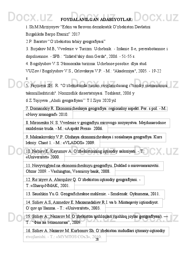 28FOYDALANILGAN   ADABIYOTLAR:
1. Sh.M.Mirziyoyev “Erkin va farovon demokratik O’zbekiston Davlatini  
Birgalikda   Barpo   Etamiz” 2017
2.P.   Baratov   “O`zbekiston   tabiiy   geografiyasi”
3. Birjakov   M.B,   Vvedenie   v   Turizm:   Uchebnik.   -   Izdanie   8-e,   pererabotannoe   i
dopolnennoe.   -   SPB.:   "Izdatel'skiy   dom   Gerda",   2006.   -   51-55   s.
4. Bogolyubov V.S. Эkonomika turizma: Uchebnoe posobie. dlya stud. 
VUZov /   Bogolyubov V.S.,   Orlovskaya   V.P.   -   M.:   "Akademiya", 2005. -   19-22  
s
5. Fayzieva   SH.   R.   "O`zbekistonda   turizm   rivojlanishining   i?tisodiy   mexanizmini
takomillashtirish".   Nomzodlik   dissertatsiyasi.   Toshkent,   2006 y
6.Z.Tojiyeva ,,Aholi geografiyasi’’ T.I.Ziyo 2020 yil
7. Domanskiy   R.   Ekonomicheskaya   geografiya:   regionalny   aspekt.   Per.   s   pol.   -   M.:
«Novy   xronograf»   2010.
8. Mironenko   N.   S.   Vvedenie   v   geografiyu   mirovogo   xozyaystva. Mejdunarodnoe
razdelenie   truda.   -   M.: «Aspekt   Press»   2006.
9. Maksakovskiy V.P. Obshaya ekonomicheskaya i sosialnaya geografiya. Kurs
leksiy.   Chast   1.   -   M.:   «VLADOS»   2009.
10. Nabiev   E.   Kayumov   A.   O`zbekistonning   iqtisodiy   saloxiyati.   -   T.:
«Universitet»   2000.
11. Novyvzglyad na ekonomicheskuyu geografiyu. Doklad o mirovomrazvitii.
Obzor   2009.   -   Vashington,   Vsemirny   bank,   2008.
12. Ro`ziyev A. Abirqulov Q. O`zbekiston iqtisodiy geografiyasi. -
T.:«Sharq»NMAK,   2001.
13. Saushkin   Yu.G.   Geograficheskoe   mshlenie.   -   Smolensk:   Oykumena,   2011.
14. Soliev А.S, Axmedov E. Maxamadaliev R.I. va b. Mintaqaviy iqtisodiyot.
O`quv qo`llanma. -   T.:   «Universitet»,   2003.
15. Soliev A., Nazarov M. O`zbekiston qishloqlari (qishloq joylar geografiyasi). —
T.:   “Фан ва   технология”,   2009.
16. Soliev А. Nazarov M. Kurbonov Sh. O`zbekiston xududlari ijtimoiy-iqtisodiy 