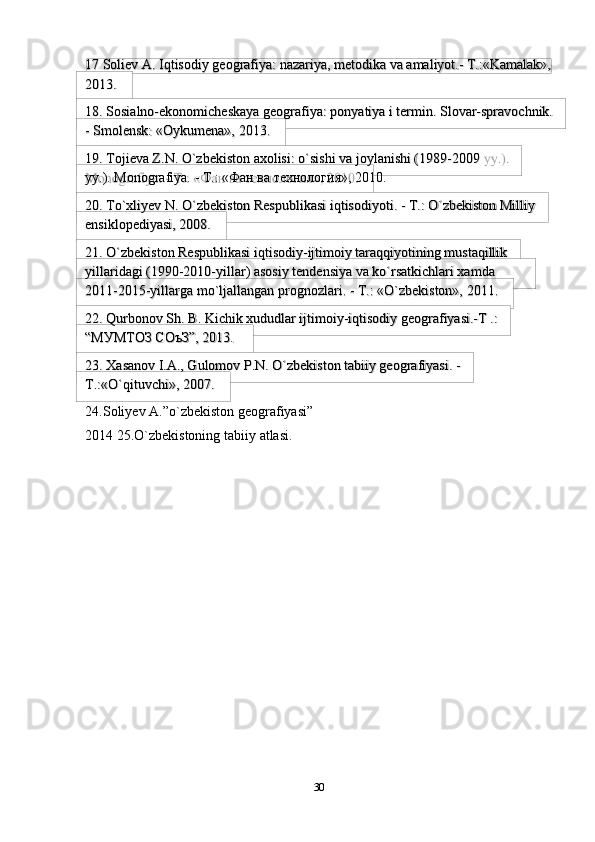 3017   Soliev   A.   Iqtisodiy   geografiya:   nazariya,   metodika   va   amaliyot.-   T.:«Kamalak»,
2013.
18. Sosialno-ekonomicheskaya   geografiya:   ponyatiya   i   termin.   Slovar-spravochnik.
-   Smolensk:   «Oykumena»,   2013.
19. Tojieva Z.N. O`zbekiston axolisi: o`sishi va joylanishi (1989-2009 
yy.).   Monografiya.   -   T.: «Фан ва   технология»,   2010.
20. To`xliyev N. O`zbekiston Respublikasi iqtisodiyoti. - T.: O`zbekiston Milliy
ensiklopediyasi,   2008.
21. O`zbekiston Respublikasi iqtisodiy-ijtimoiy taraqqiyotining mustaqillik
yillaridagi (1990-2010-yillar) asosiy tendensiya va ko`rsatkichlari xamda  
2011-2015-yillarga   mo`ljallangan   prognozlari.   -   T.:   «O`zbekiston»,   2011.
22. Qurbonov Sh. B. Kichik xududlar ijtimoiy-iqtisodiy geografiyasi.-T .:
“МУМТОЗ   СОъЗ”,   2013.
23. Xasanov I.A., Gulomov P.N. O`zbekiston tabiiy geografiyasi. -
T.:«O`qituvchi»,   2007.
24. Soliyev   A.”o`zbekiston   geografiyasi”  
2014   25.O`zbekistoning   tabiiy   atlasi. 