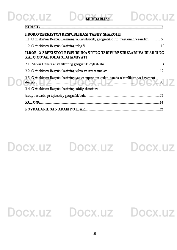 MUNDARIJA:
KIRISH3
I.BOB.O`ZBEKISTON   RESPUBLIKASI   TABIIY   SHAROITI
311.1. O`zbekiston   Respublikasining   tabiiy   sharoiti,   geografik   o`rni,maydoni,chegaralari ............. 5
1.2. O`zbekiston   Respublikasining   relyefi ..................................................................................... 10
II.BOB.   O`ZBEKISTON   RESPUBLIKASINING   TABIIY   RESURSLARI   VA   ULARNING
XALQ   XO`JALIGIDAGI AHAMIYATI
2.1. Mineral   resurslar   va   ularning   geografik   joylashishi .............................................................. 13
2.2. O`zbekiston   Respublikasining   iqlim   va   suv   resurslari ........................................................... 17
2.3. O`zbekiston Respublikasining yer va tuproq resurslari hamda o`simliklari va hayvonot  
dunyosi .......................................................................................................................................... 20
2.4. O`zbekiston Respublikasining   tabiiy   sharoit va
tabiiy   resurslarga   iqdisodiy   geografik   baho .................................................................................. 22
XULOSA ...................................................................................................................................... 24
FOYDALANILGAN   ADABIYOTLAR .................................................................................... 26