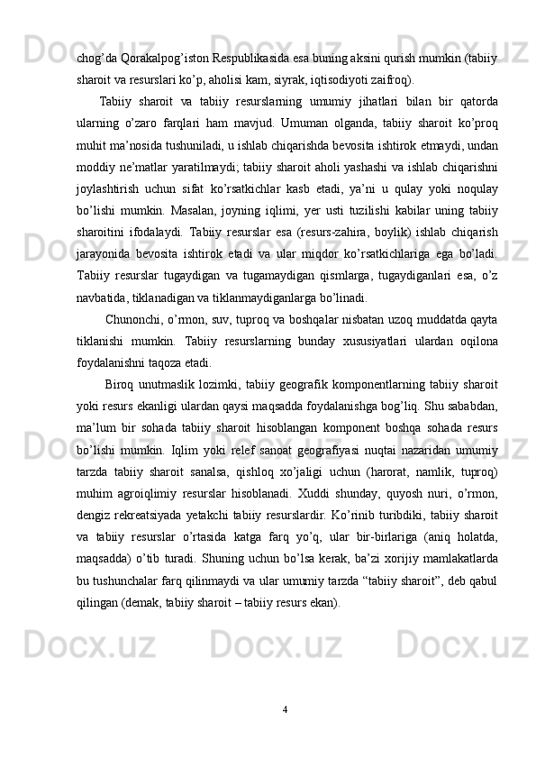 4chog’da Qorakalpog’iston Respublikasida esa buning aksini qurish mumkin (tabiiy
sharoit   va   resurslari ko’p,   aholisi   kam,   siyrak,   iqtisodiyoti   zaifroq).
Tabiiy   sharoit   va   tabiiy   resurslarning   umumiy   jihatlari   bilan   bir   qatorda
ularning   o’zaro   farqlari   ham   mavjud.   Umuman   olganda,   tabiiy   sharoit   ko’proq
muhit   ma’nosida   tushuniladi,   u   ishlab   chiqarishda   bevosita   ishtirok   etmaydi,   undan
moddiy   ne’matlar   yaratilmaydi;   tabiiy   sharoit   aholi   yashashi   va   ishlab   chiqarishni
joylashtirish   uchun   sifat   ko’rsatkichlar   kasb   etadi,   ya’ni   u   qulay   yoki   noqulay
bo’lishi   mumkin.   Masalan,   joyning   iqlimi,   yer   usti   tuzilishi   kabilar   uning   tabiiy
sharoitini   ifodalaydi.   Tabiiy   resurslar   esa   (resurs-zahira,   boylik)   ishlab   chiqarish
jarayonida   bevosita   ishtirok   etadi   va   ular   miqdor   ko’rsatkichlariga   ega   bo’ladi.
Tabiiy   resurslar   tugaydigan   va   tugamaydigan   qismlarga,   tugaydiganlari   esa,   o’z
navbatida,   tiklanadigan va tiklanmaydiganlarga   bo’linadi.
Chunonchi, o’rmon, suv, tuproq va boshqalar nisbatan uzoq muddatda qayta
tiklanishi   mumkin.   Tabiiy   resurslarning   bunday   xususiyatlari   ulardan   oqilona
foydalanishni taqoza   etadi.
Biroq   unutmaslik   lozimki,   tabiiy   geografik   komponentlarning   tabiiy   sharoit
yoki resurs ekanligi ulardan qaysi maqsadda foydalanishga bog’liq. Shu sababdan,
ma’lum   bir   sohada   tabiiy   sharoit   hisoblangan   komponent   boshqa   sohada   resurs
bo’lishi   mumkin.   Iqlim   yoki   relef   sanoat   geografiyasi   nuqtai   nazaridan   umumiy
tarzda   tabiiy   sharoit   sanalsa,   qishloq   xo’jaligi   uchun   (harorat,   namlik,   tuproq)
muhim   agroiqlimiy   resurslar   hisoblanadi.   Xuddi   shunday,   quyosh   nuri,   o’rmon,
dengiz   rekreatsiyada   yetakchi   tabiiy   resurslardir.   Ko’rinib   turibdiki,   tabiiy   sharoit
va   tabiiy   resurslar   o’rtasida   katga   farq   yo’q,   ular   bir-birlariga   (aniq   holatda,
maqsadda)   o’tib   turadi.   Shuning   uchun   bo’lsa   kerak,   ba’zi   xorijiy   mamlakatlarda
bu   tushunchalar farq qilinmaydi va ular umumiy tarzda “tabiiy sharoit”, deb qabul
qilingan (demak,   tabiiy   sharoit   – tabiiy   resurs   ekan).
